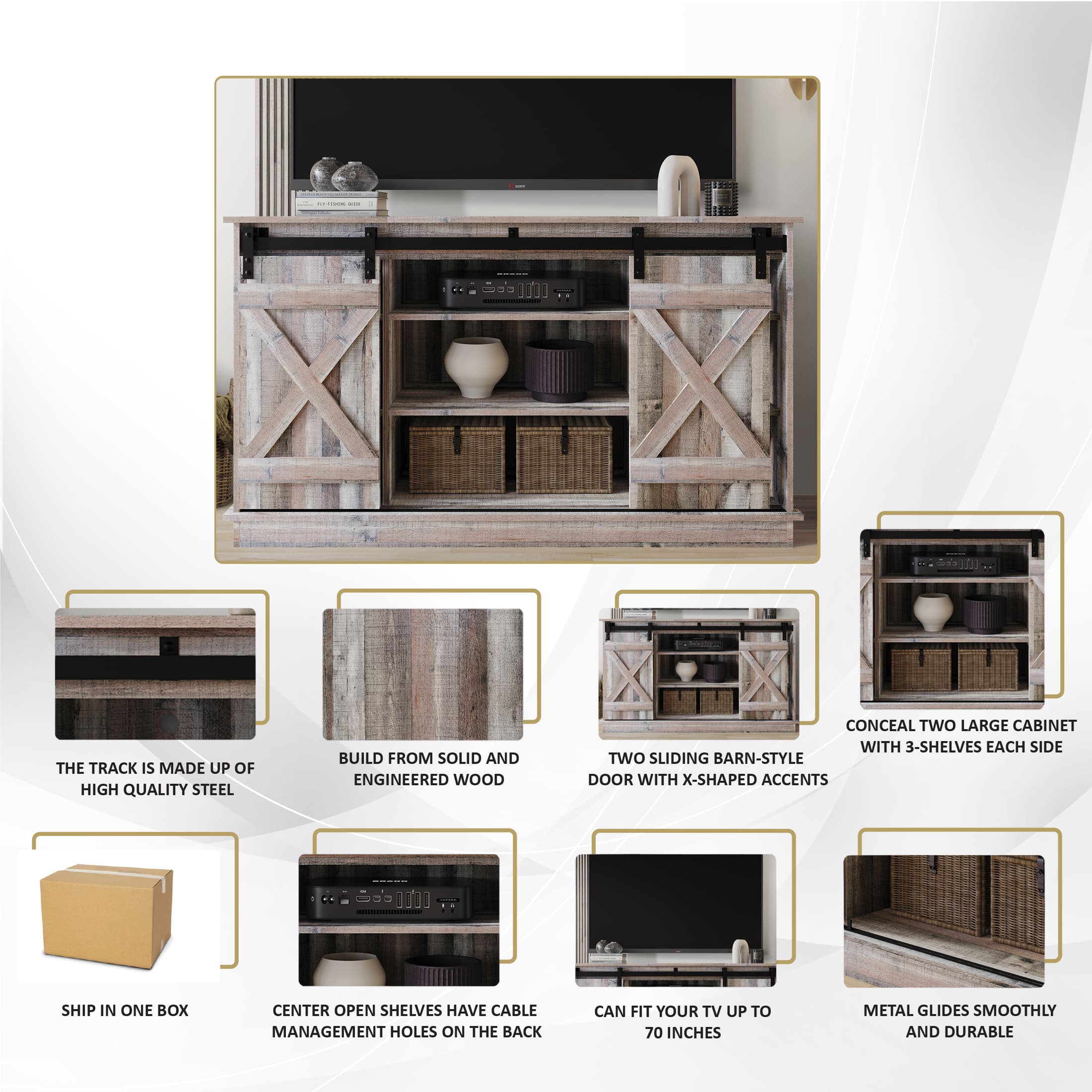 The TRACK IS MADE UP OF HIGH QUALITY STEEL
BUILD FROM SOLID AND ENGINEERED WOOD
CONCEAL TWO LARGE CABINET WITH 3-SHELVES EACH SIDE
TWO SLIDING BARN-STYLE DOOR WITH X-SHAPED ACCENTS
SHIP IN ONE BOX
CENTER OPEN SHELVES HAVE CABLE MANAGEMENT HOLES ON THE BACK
CAN FIT YOUR TV UP TO 70 INCHES
METAL GLIDES SMOOTHLY AND DURABLE