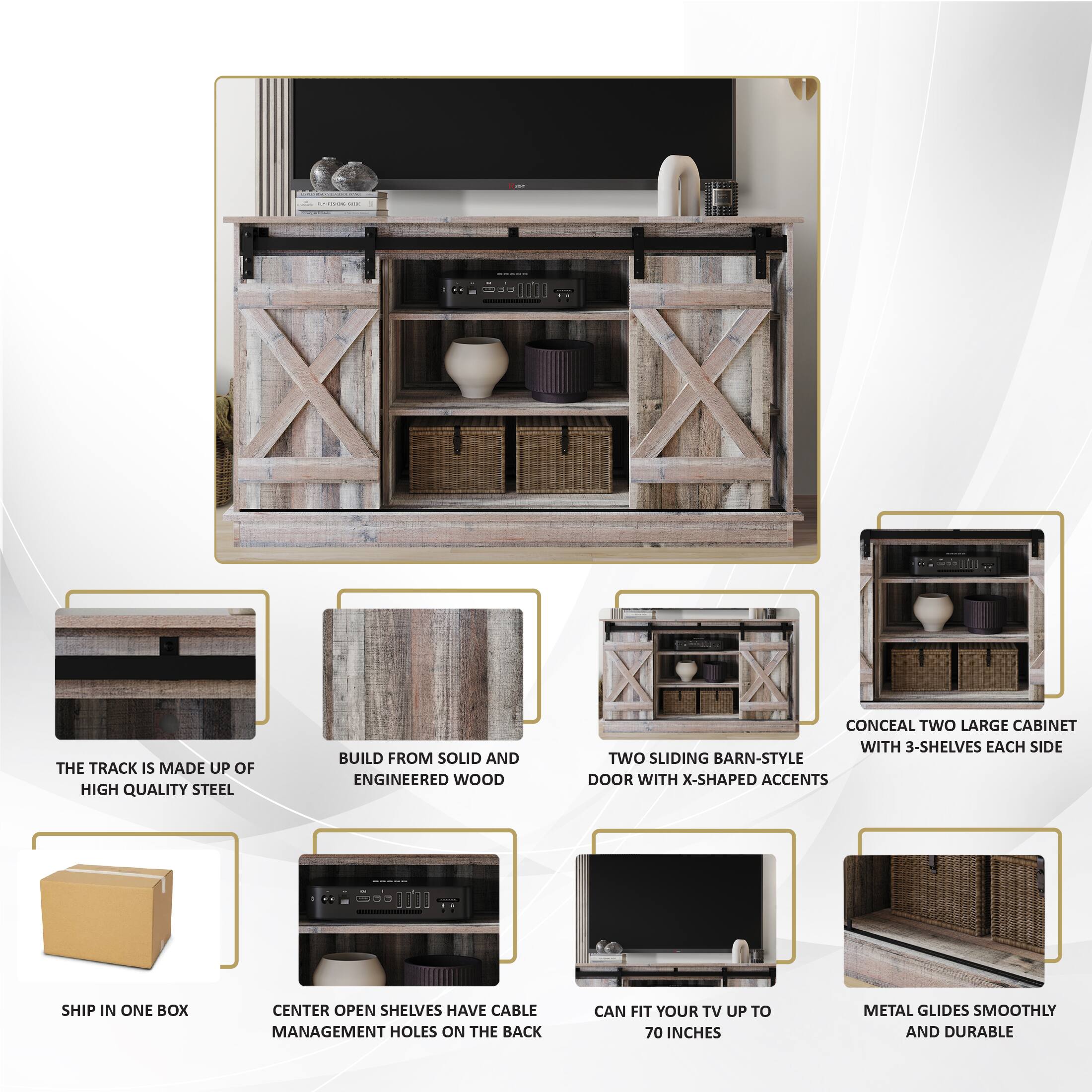 The TRACK IS MADE UP OF HIGH QUALITY STEEL
BUILD FROM SOLID AND ENGINEERED WOOD
CONCEAL TWO LARGE CABINET WITH 3-SHELVES EACH SIDE
TWO SLIDING BARN-STYLE DOOR WITH X-SHAPED ACCENTS
SHIP IN ONE BOX
CENTER OPEN SHELVES HAVE CABLE MANAGEMENT HOLES ON THE BACK
CAN FIT YOUR TV UP TO 70 INCHES
METAL GLIDES SMOOTHLY AND DURABLE