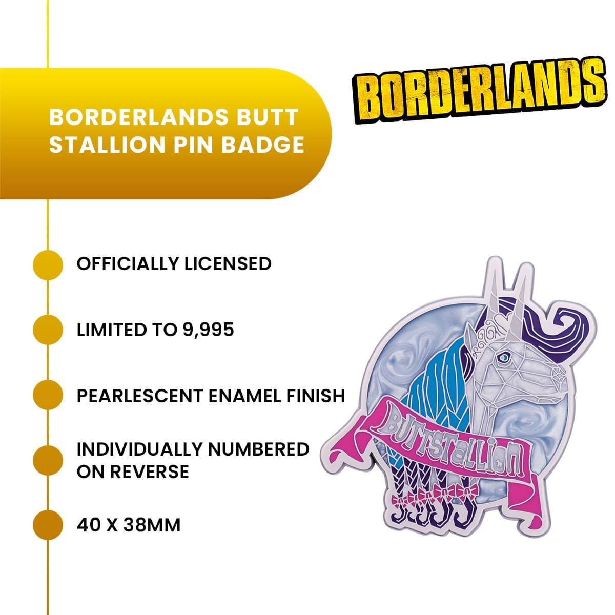 BORDERLANDS BUTT STALLION PIN BADGE  
OFFICIALLY LICENSED  
LIMITED TO 9,995  
PEARLESCENT ENAMEL FINISH  
INDIVIDUALLY NUMBERED ON REVERSE  
40 X 38MM