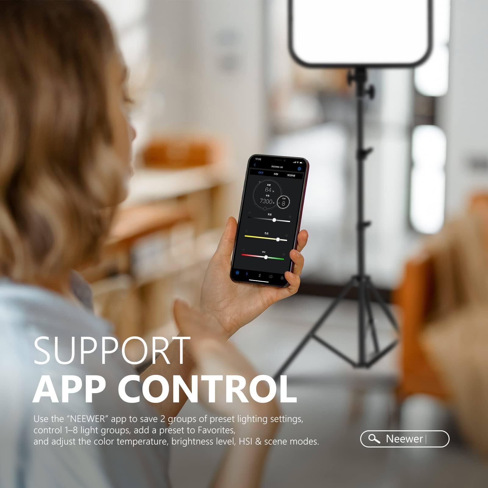 SUPPORT APP CONTROL

Use the "NEEWER" app to save 2 groups of preset lighting settings, control 1-8 light groups, add a preset to Favorites, and adjust the color temperature, brightness level, HSI & scene modes.