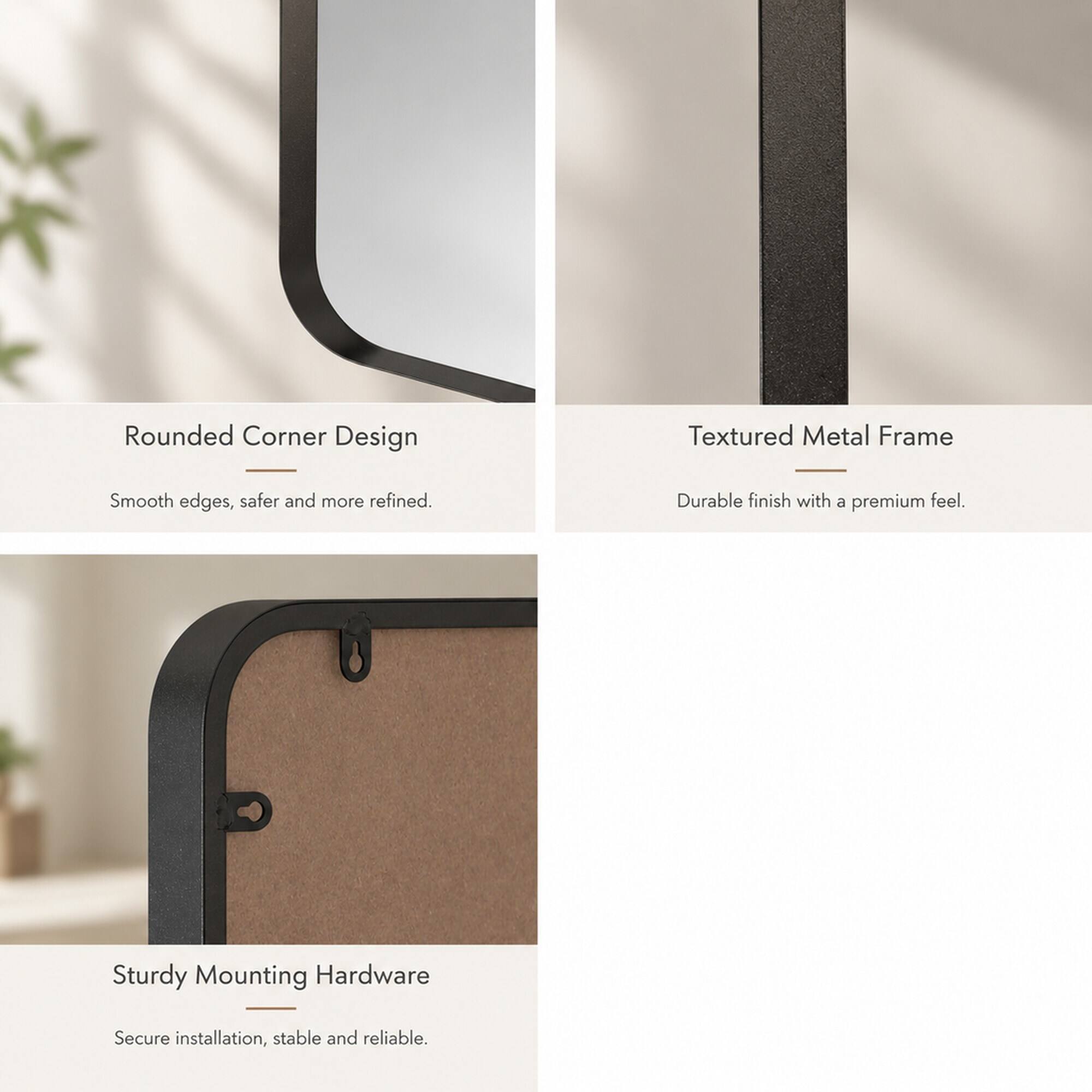 Rounded Corner Design  
Smooth edges, safer and more refined.  

Textured Metal Frame  
Durable finish with a premium feel.  

Sturdy Mounting Hardware  
Secure installation, stable and reliable.