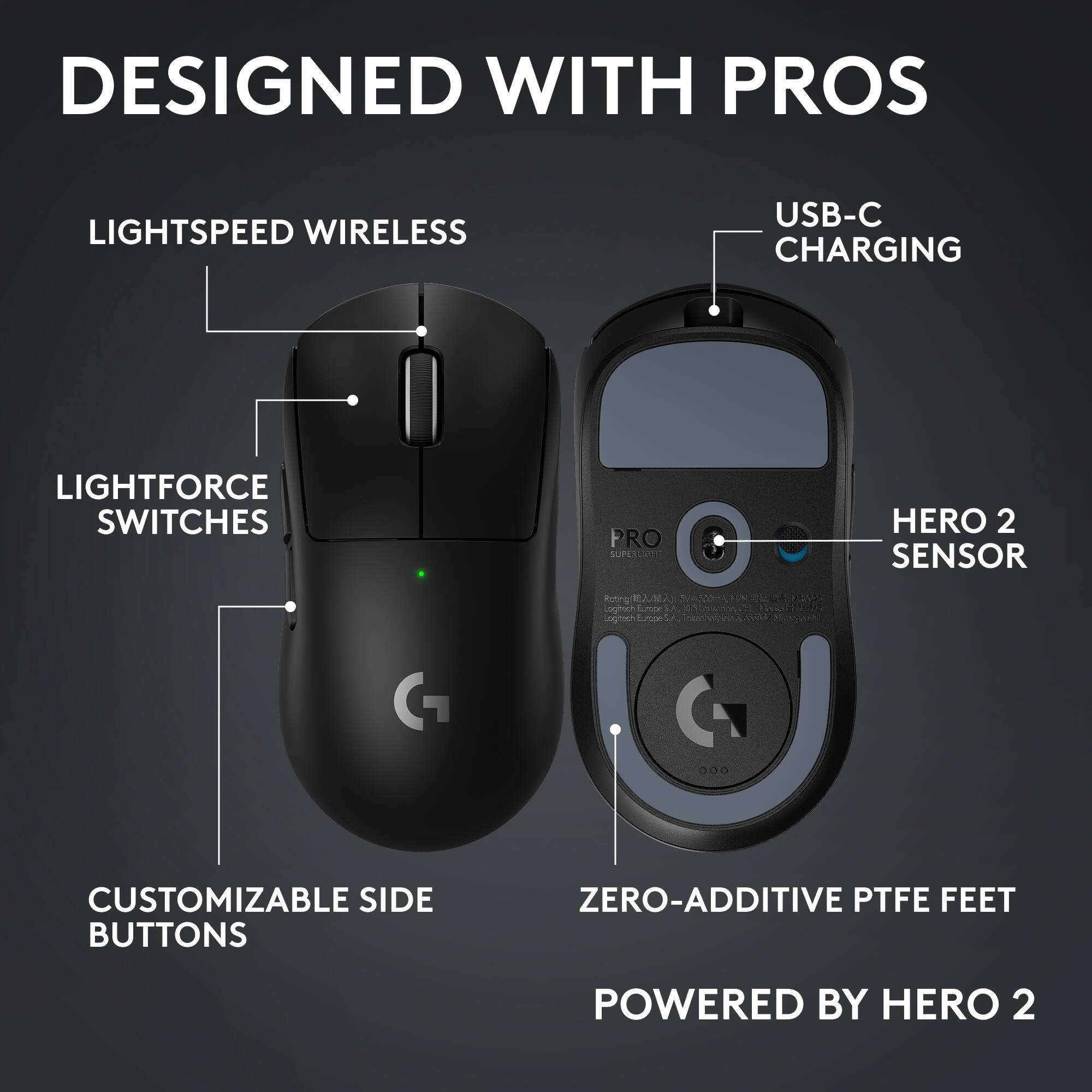 DESIGNED WITH PROS

LIGHTSPEED WIRELESS

LIGHTFORCE SWITCHES

CUSTOMIZABLE SIDE BUTTONS

USB-C CHARGING

HERO 2 SENSOR

ZERO-ADDITIVE PTFE FEET

POWERED BY HERO 2