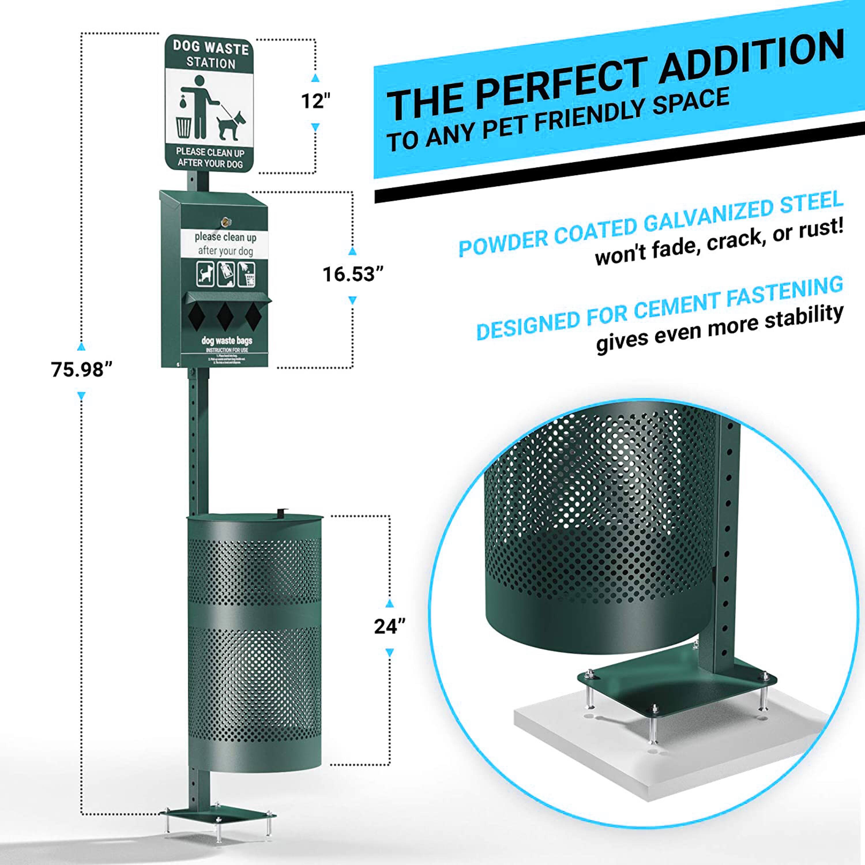 DOG WASTE STATION  
PLEASE CLEAN UP AFTER YOUR DOG  

12"  
16.53"  
75.98"  
24"  

THE PERFECT ADDITION TO ANY PET FRIENDLY SPACE  

POWDER COATED GALVANIZED STEEL  
won't fade, crack, or rust!  

DESIGNED FOR CEMENT FASTENING  
gives even more stability
