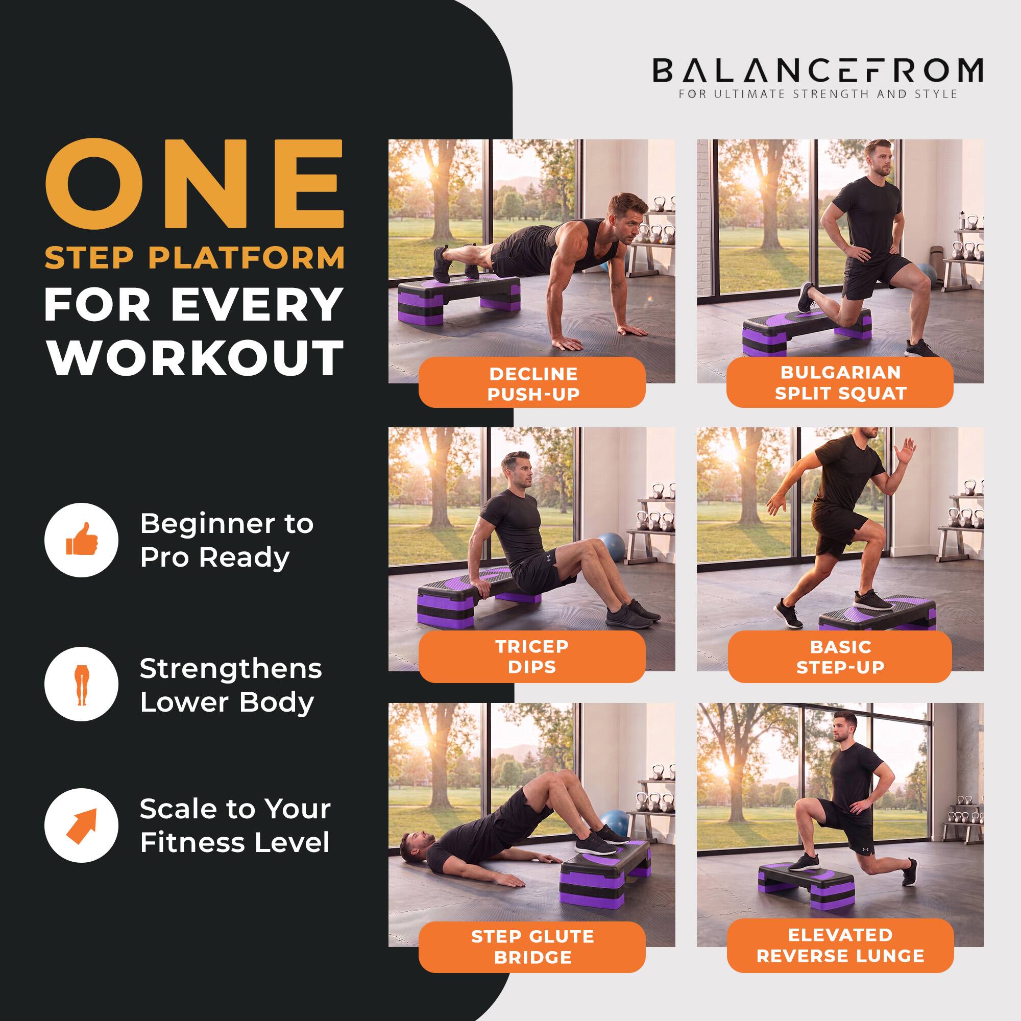 ONE STEP PLATFORM FOR EVERY WORKOUT  
BALANCEFROM FOR ULTIMATE STRENGTH AND STYLE  

DECLINE PUSH-UP  
BULGARIAN SPLIT SQUAT  
TRICEP DIPS  
BASIC STEP-UP  
STEP GLUTE BRIDGE  
ELEVATED REVERSE LUNGE  

Beginner to Pro Ready  
Strengthens Lower Body  
Scale to Your Fitness Level
