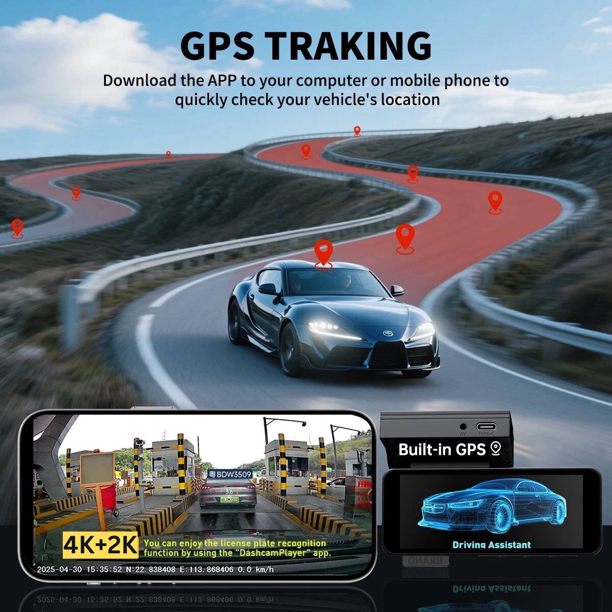 GPS TRACKING  
Download the APP to your computer or mobile phone to quickly check your vehicle's location

Built-in GPS  
BDW5509  
4K+2K  
You can enjoy the license plate recognition function by using the "DashcamPlayer" app.

2025-04-30 15:35:52  
N:22.838408 E:113.868406 0.0 km/h  
Drivina Assistant  
BRAND 3032-04-30 15:35:52  
M:SS 80A8E8 F:113 RO 0 0 4/