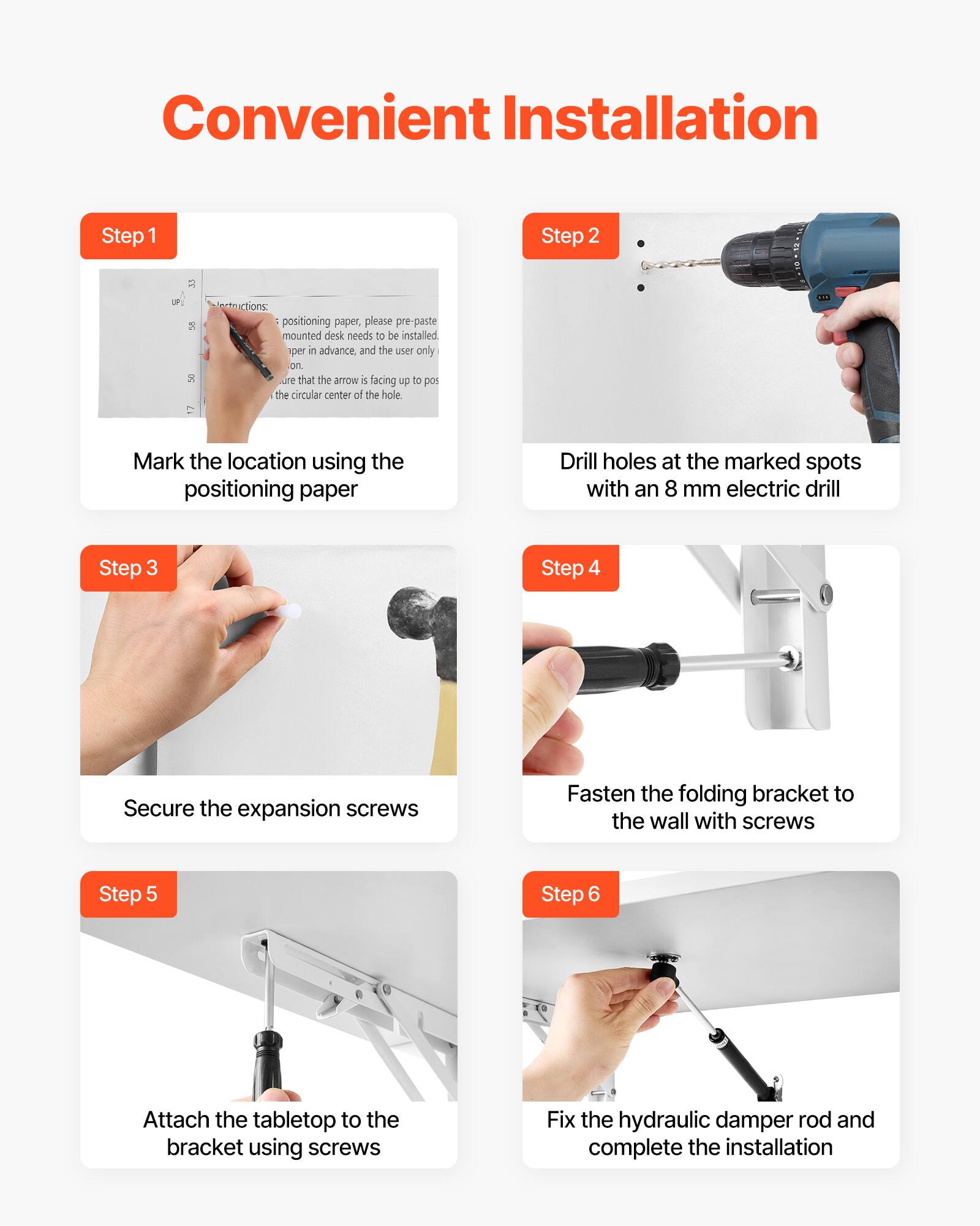 Convenient Installation

Step 1  
Instructions:  
positioning paper, please pre-paste mounted desk needs to be installed in advance, and the user only  
sure that the arrow is facing up to position the circular center of the hole.  
Mark the location using the positioning paper

Step 2  
Drill holes at the marked spots with an 8 mm electric drill

Step 3  
Secure the expansion screws

Step 4  
Fasten the folding bracket to the wall with screws

Step 5  
Attach the tabletop to the bracket using screws

Step 6  
Fix the hydraulic damper rod and complete the installation