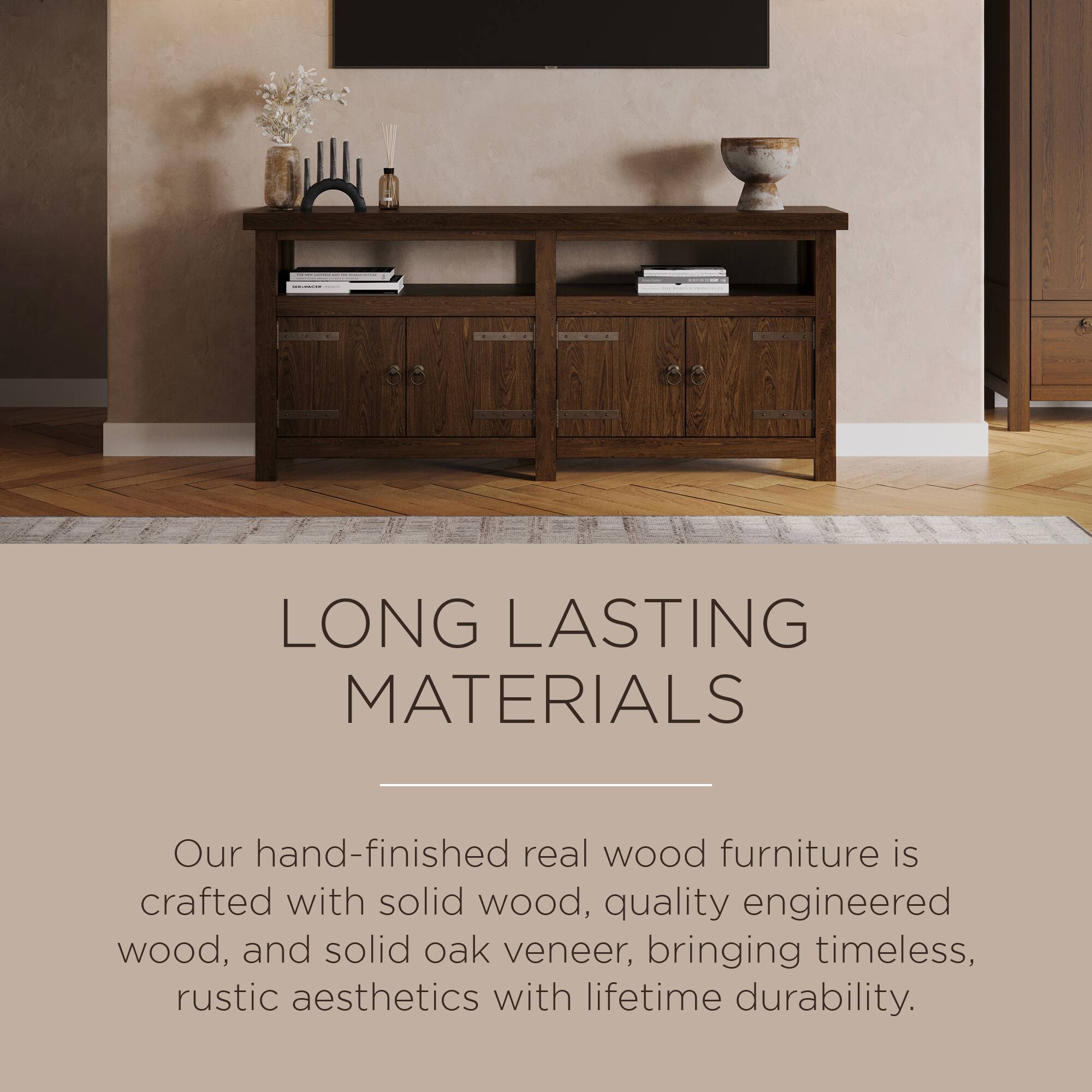 LONG LASTING MATERIALS

Our hand-finished real wood furniture is crafted with solid wood, quality engineered wood, and solid oak veneer, bringing timeless, rustic aesthetics with lifetime durability.