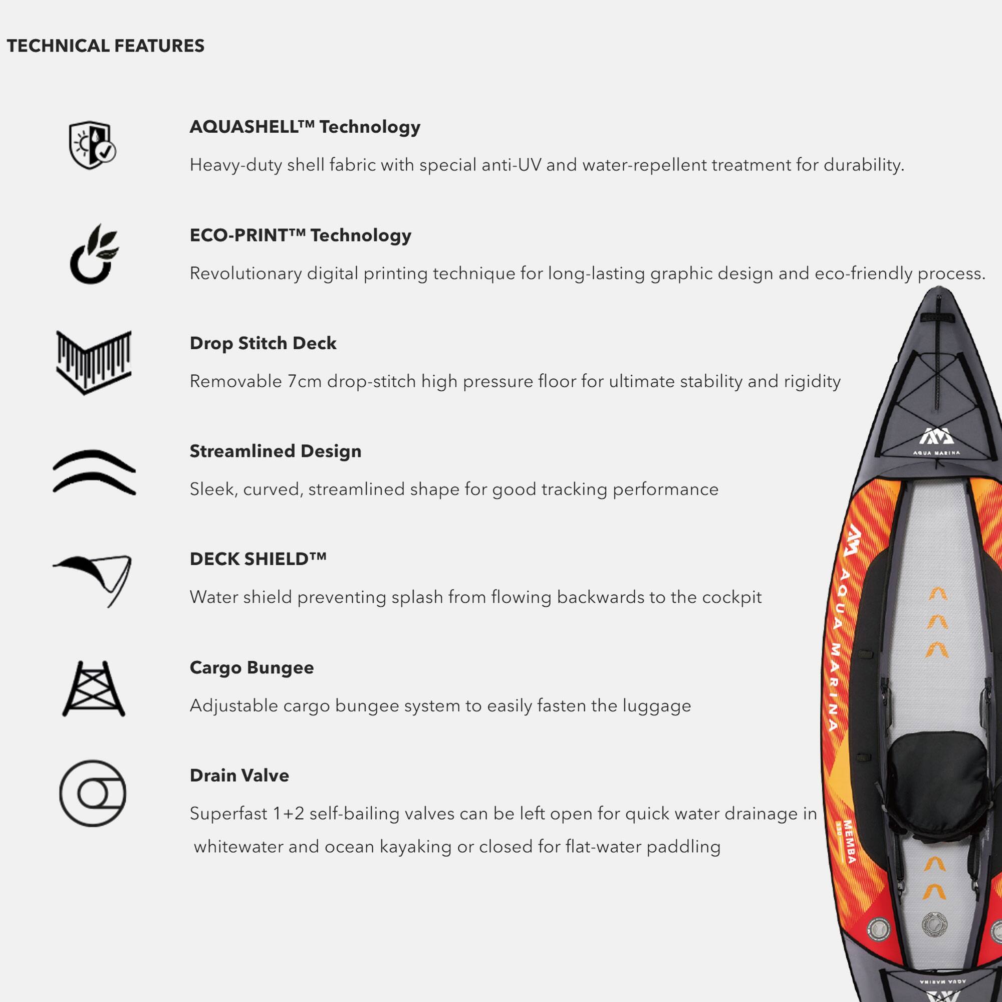 TECHNICAL FEATURES

- **AQUASHELL™ Technology**  
  Heavy-duty shell fabric with special anti-UV and water-repellent treatment for durability.

- **ECO-PRINT™ Technology**  
  Revolutionary digital printing technique for long-lasting graphic design and eco-friendly process.

- **Drop Stitch Deck**  
  Removable 7cm drop-stitch high-pressure floor for ultimate stability and rigidity.

- **Streamlined Design**  
  Sleek, curved, streamlined shape for good tracking performance.

- **DECK SHIELD™**  
  Water shield preventing splash from flowing backwards to the cockpit.

- **Cargo Bungee**  
  Adjustable cargo bungee system to easily fasten the luggage.

- **Drain Valve**  
  Superfast 1+2 self-bailing valves can be left open for quick water drainage in whitewater and ocean kayaking or closed for flat-water paddling.