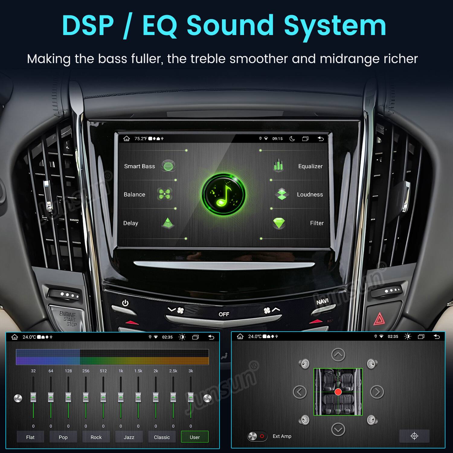 DSP / EQ Sound System  
Making the bass fuller, the treble smoother and midrange richer  

75.2F  
09:15  

Smart Bass  
Equalizer  
Balance  
Loudness  
Delay  
Filter  

24.0C 32 0 Flat  
ENBINE START 64 128 256 512 D 0 0 0 Pop Rock  
1k 1.5k 0 D Jazz  
OFF 02:35 24.0C ? 2k 2.5k 3k 0 0 D Classic User 0 Ext Amp  

NAVI  
02:35