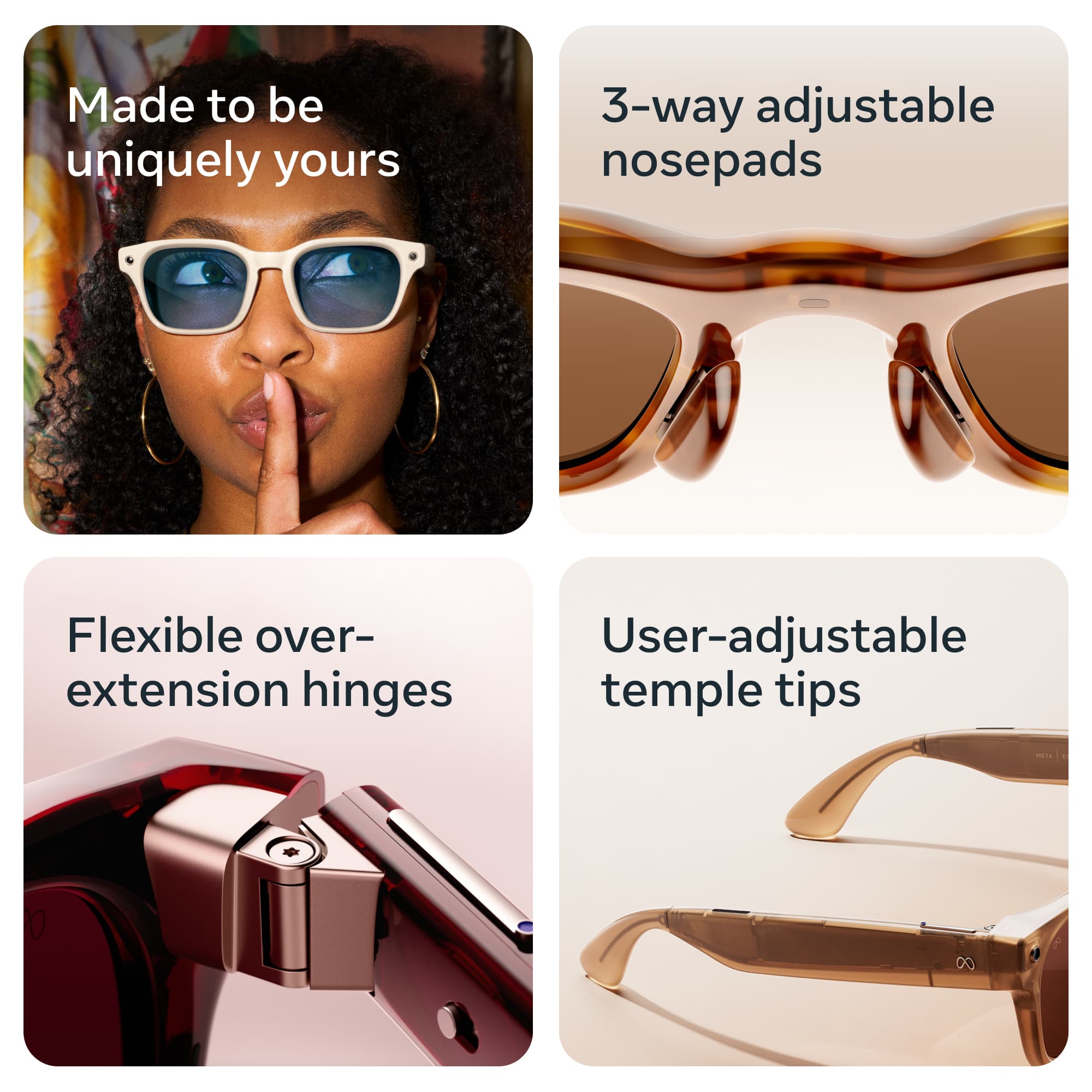 Made to be uniquely yours

3-way adjustable nosepads

Flexible over-extension hinges

User-adjustable temple tips