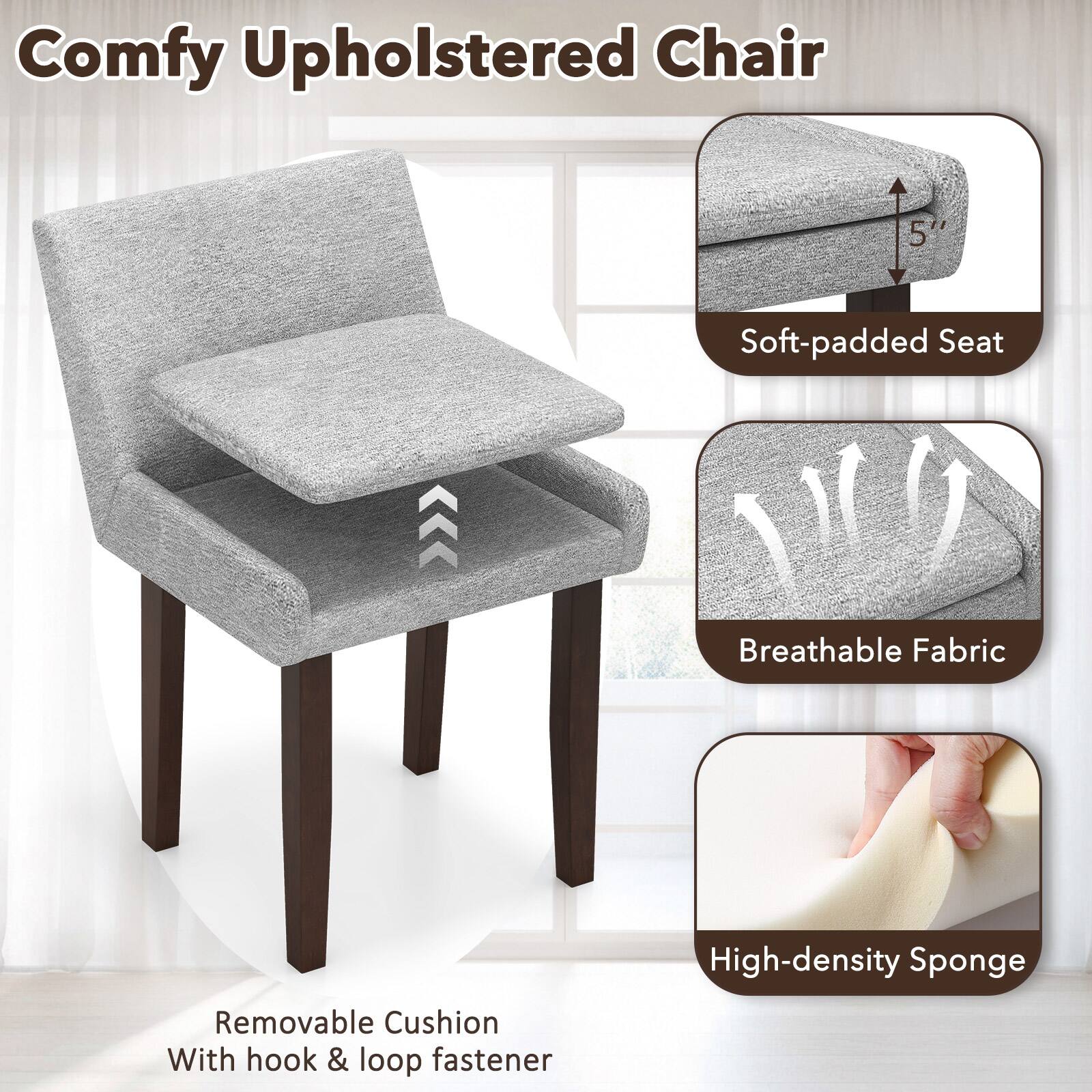 Comfy Upholstered Chair

- Soft-padded Seat
- Breathable Fabric
- High-density Sponge
- Removable Cushion With hook & loop fastener