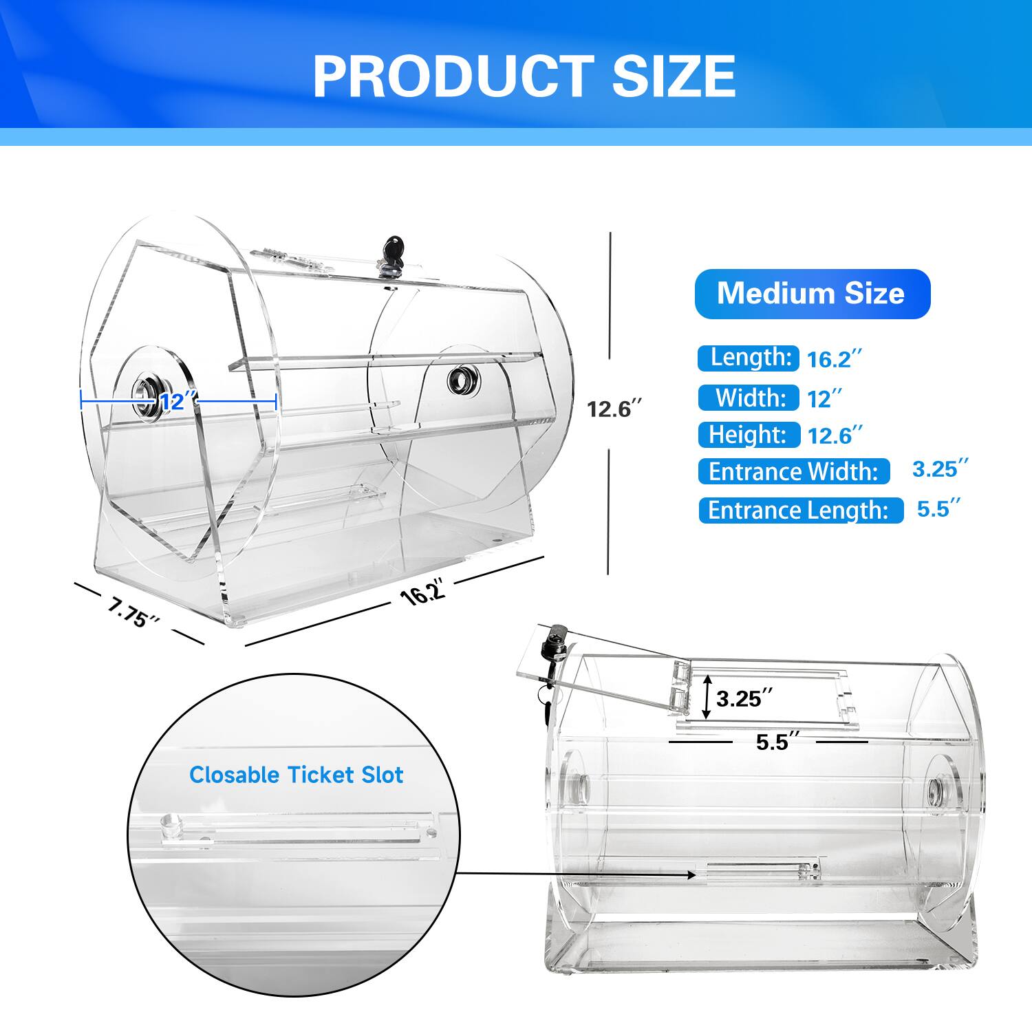 PRODUCT SIZE
Medium Size
Length: 16.2"
Width: 12"
Height: 12.6"
Entrance Width: 3.25"
Entrance Length: 5.5"
Closable Ticket Slot
7.75" 3.25" 5.5"