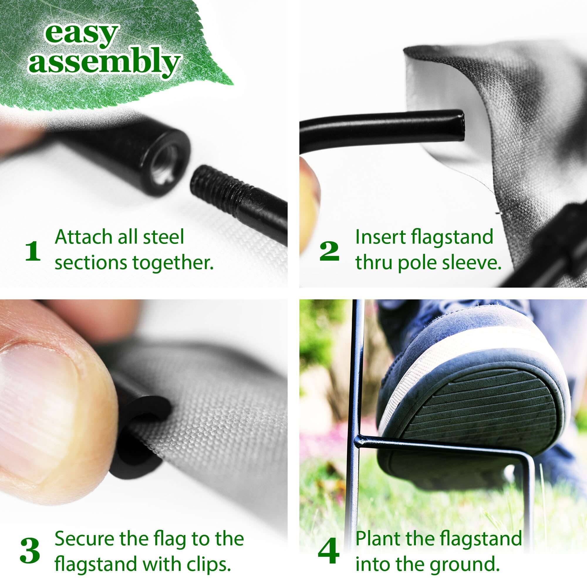 easy assembly

1. Attach all steel sections together.
2. Insert flagstand thru pole sleeve.
3. Secure the flag to the flagstand with clips.
4. Plant the flagstand into the ground.