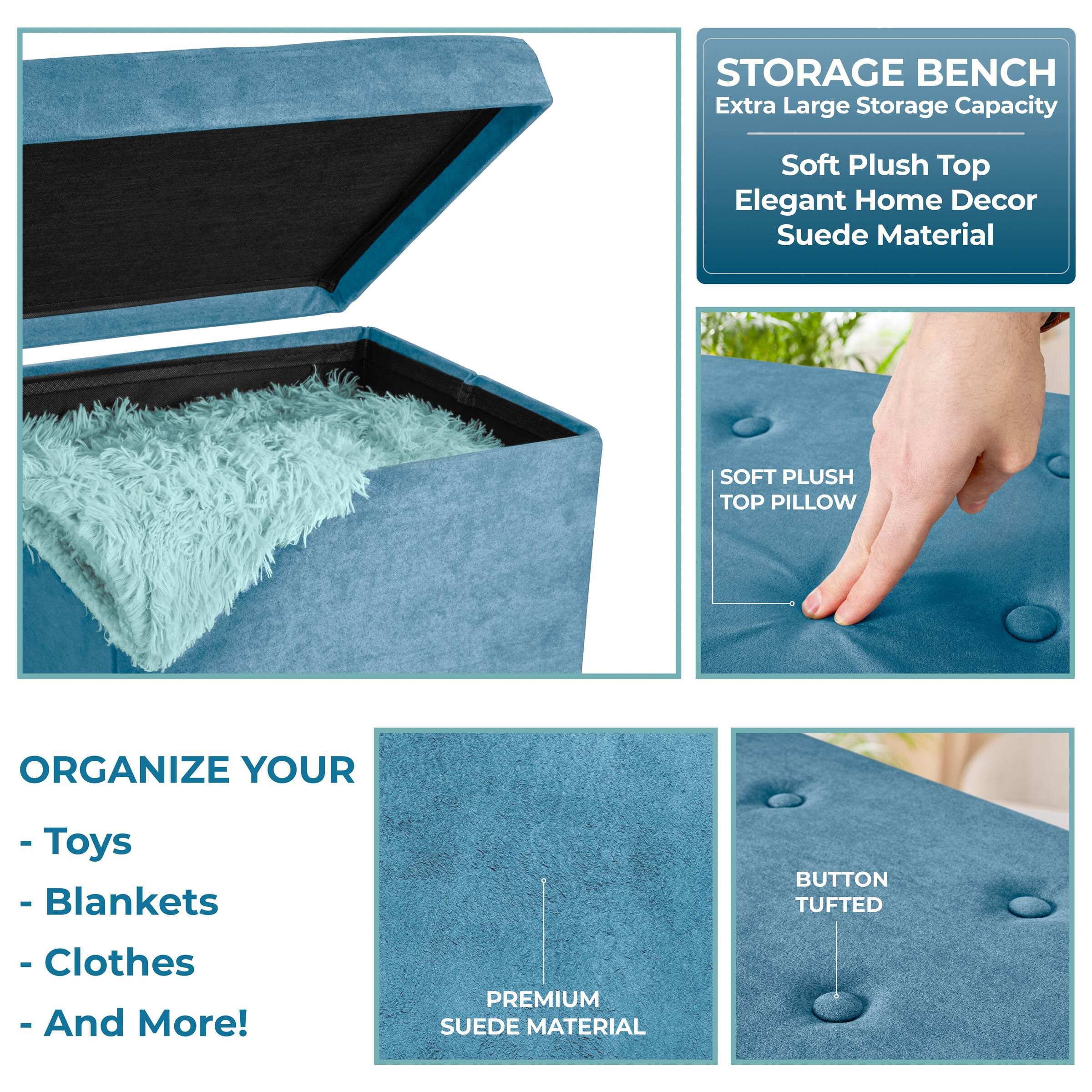 **STORAGE BENCH**  
Extra Large Storage Capacity  
Soft Plush Top  
Elegant Home Decor  
Suede Material  

**ORGANIZE YOUR**  
- Toys  
- Blankets  
- Clothes  
- And More!  

**SOFT PLUSH TOP PILLOW**  
**BUTTON TUFTED**  
**PREMIUM SUEDE MATERIAL**