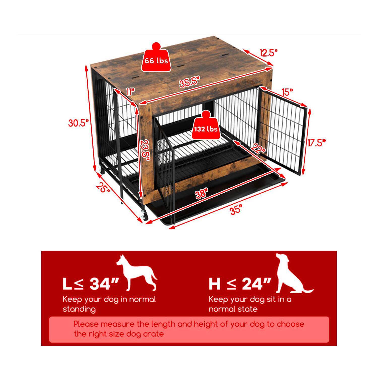 66 lbs  
12.5"  
11"  
35.5"  
15"  
30.5"  
25"  
23.5"  
132 lbs  
38"  
22"  
35"  
17.5"  
L ≤ 34"  
H ≤ 24"  

Keep your dog in a normal standing state.  
Keep your dog sit in a normal state.  

Please measure the length and height of your dog to choose the right size dog crate.