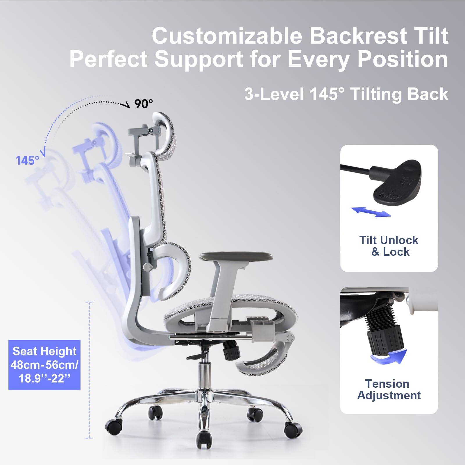 Customizable Backrest Tilt  
Perfect Support for Every Position  

3-Level 145° Tilting Back  

Seat Height: 48cm-56cm / 18.9"-22"  

Tilt Unlock & Lock  

Tension Adjustment
