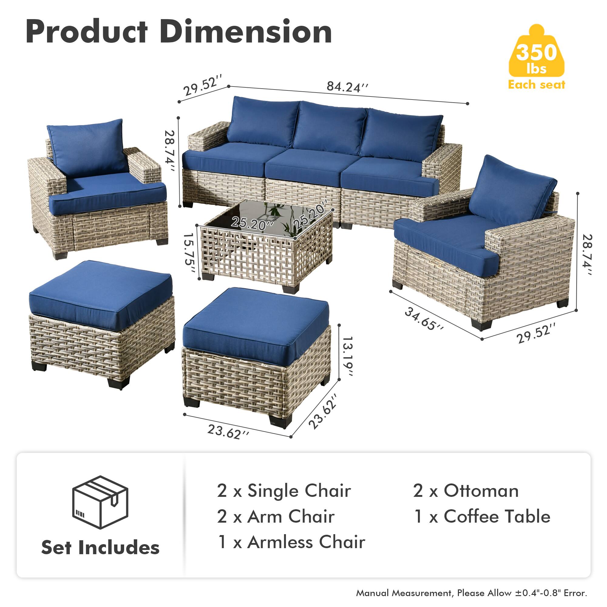 **Product Dimension**

- Sofa: 84.24" W x 29.52" D x 28.74" H
- Arm Chair: 28.74" W x 25.20" D x 15.75" H
- Armless Chair: 28.74" W x 25.20" D x 15.75" H
- Ottoman: 23.62" W x 23.62" D x 13.19" H
- Coffee Table: 34.65" W x 23.62" D x 29.52" H

**Set Includes**

- 2 x Single Chair
- 2 x Arm Chair
- 1 x Armless Chair
- 2 x Ottoman
- 1 x Coffee Table

**Weight Capacity**

- Each seat: 350 lbs

**Note**

- Manual Measurement, Please Allow ±0.4"-0.8" Error.