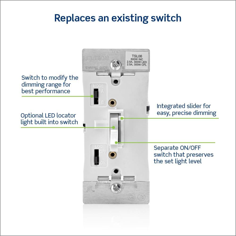 Replaces an existing switch

- Switch to modify the dimming range for best performance
- Optional LED locator light built into switch
- Integrated slider for easy, precise dimming
- Separate ON/OFF switch that preserves the set light level