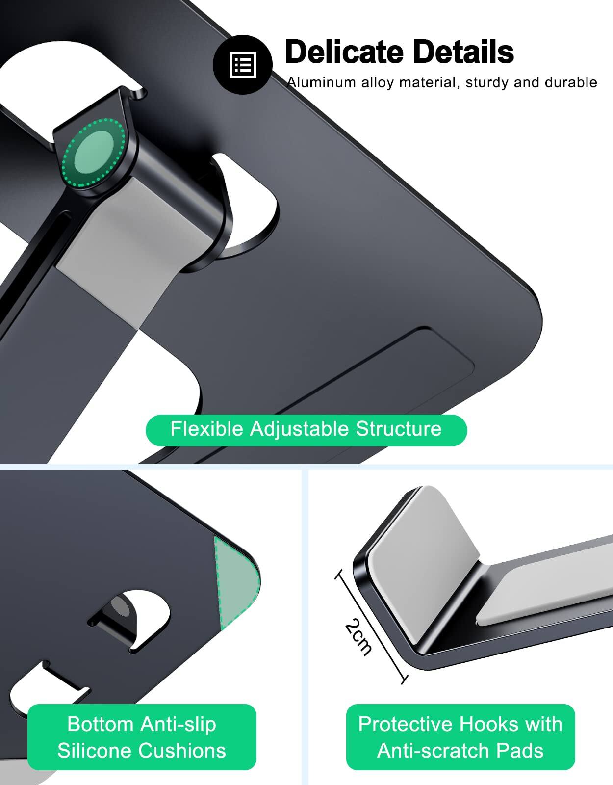 Delicate Details  
Aluminum alloy material, sturdy and durable  

Flexible Adjustable Structure  

2cm Bottom Anti-slip Silicone Cushions  

Protective Hooks with Anti-scratch Pads