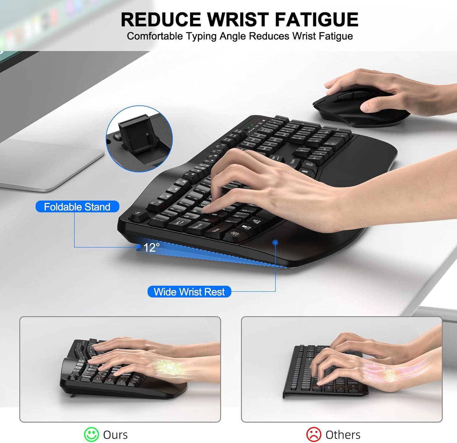 REDUCE WRIST FATIGUE  
Comfortable Typing Angle Reduces Wrist Fatigue

Foldable Stand  
12°

Wide Wrist Rest

Ours  
Others