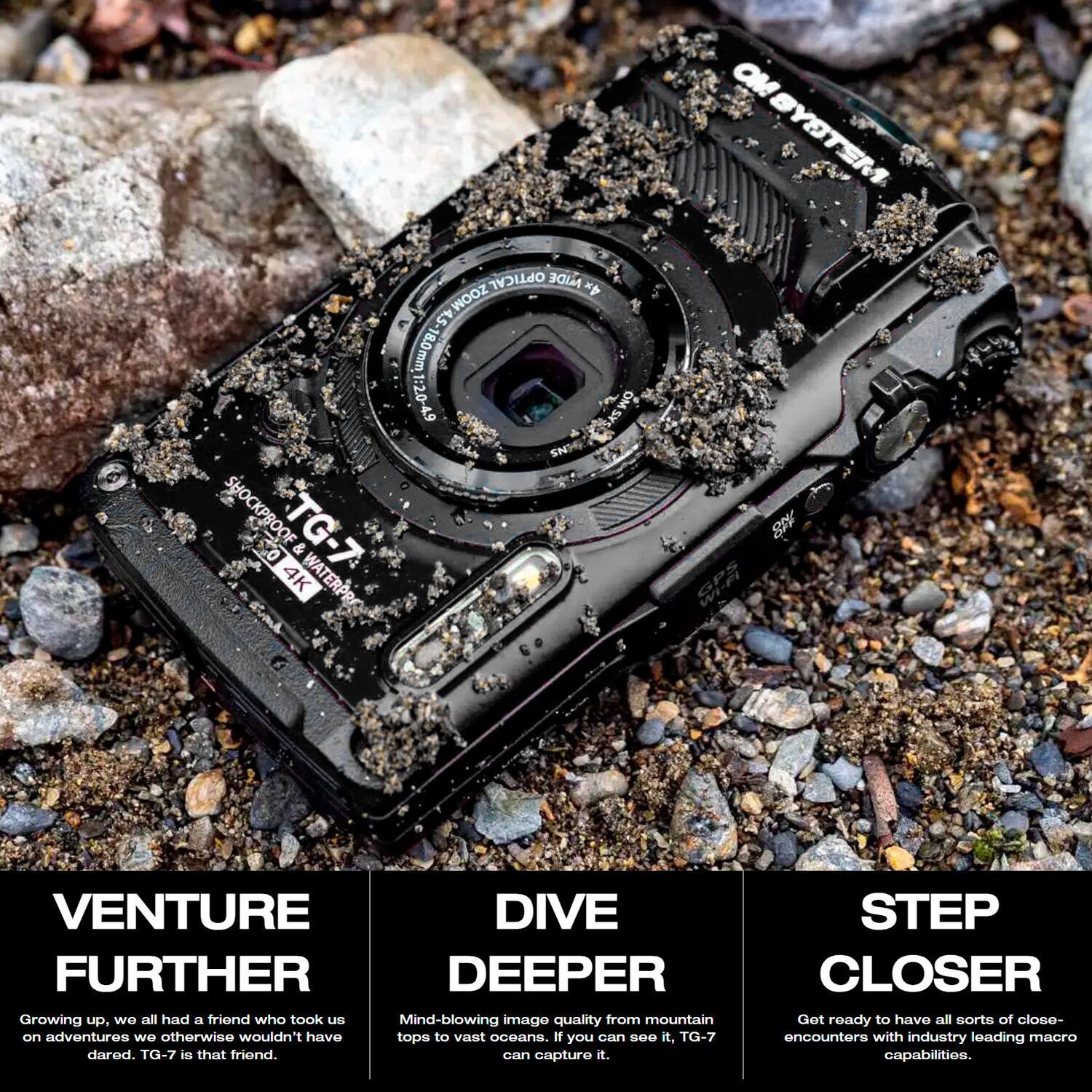 **SHOCKPROOF TG-7 & 4K WATERPROOF OPTICAL 4x ZOOM 4.5 6YOZ: LWw0l OM SYSTEM**

**VENTURE FURTHER**  
Growing up, we all had a friend who took us on adventures we otherwise wouldn't have dared. TG-7 is that friend.

**DIVE DEEPER**  
Mind-blowing image quality from mountain tops to vast oceans. If you can see it, TG-7 can capture it.

**STEP CLOSER**  
Get ready to have all sorts of close encounters with industry-leading macro capabilities.