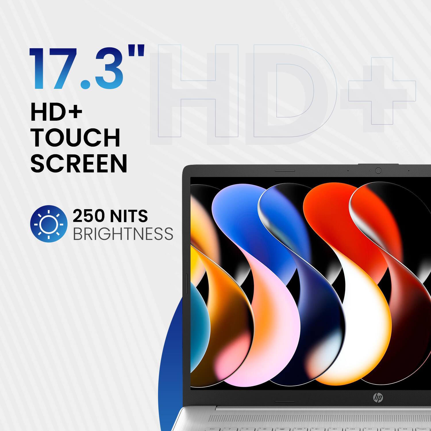 17.3" HD+ TOUCH SCREEN  
250 NITS BRIGHTNESS
