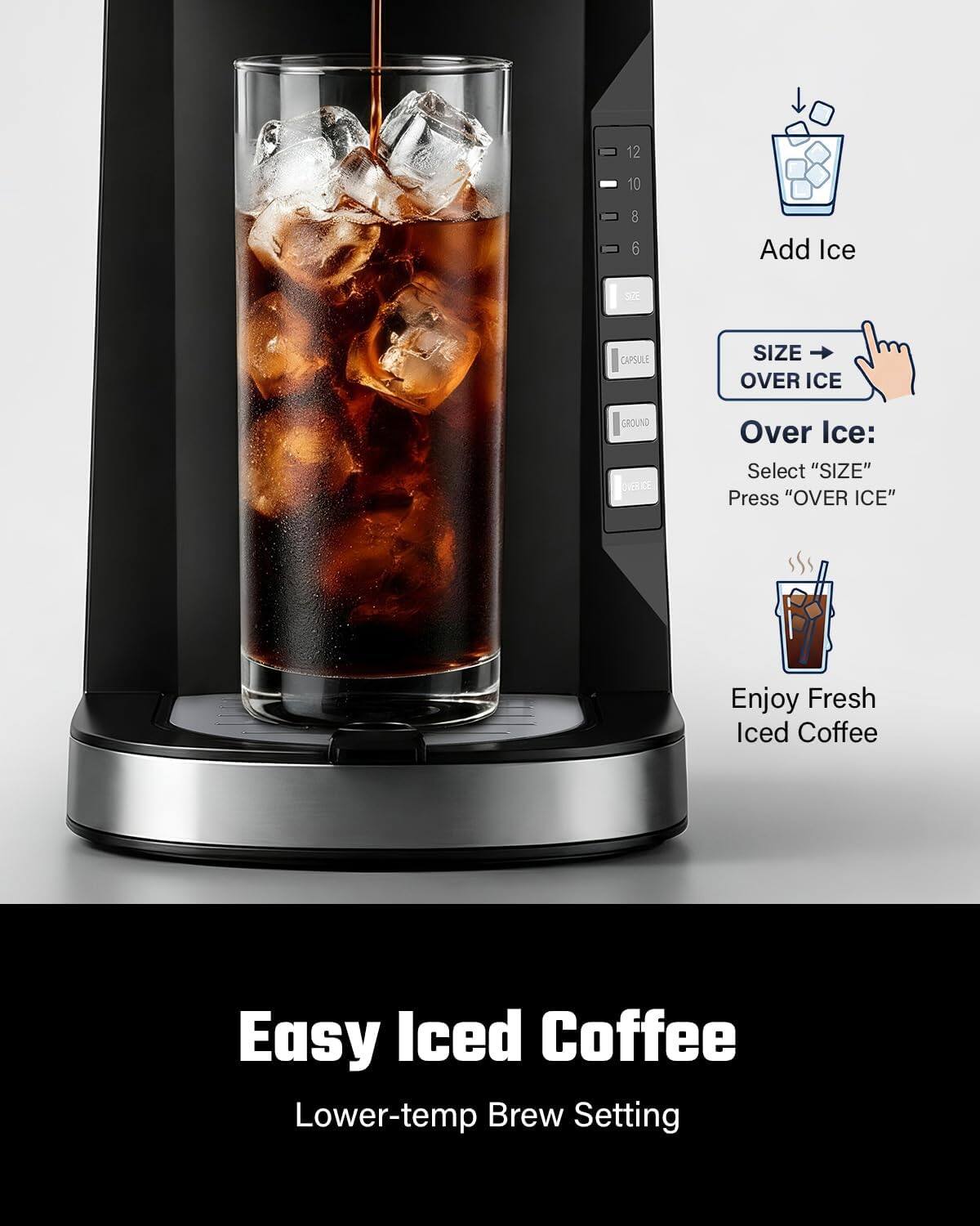 12  
10  
8 6  
Add Ice  
SEE  
CAPSULE  
SIZE OVER ICE  
GROUND OVER ICE  
Over Ice: Select "SIZE" Press "OVER ICE"  
Enjoy Fresh Iced Coffee  
Easy Iced Coffee Lower-temp Brew Setting