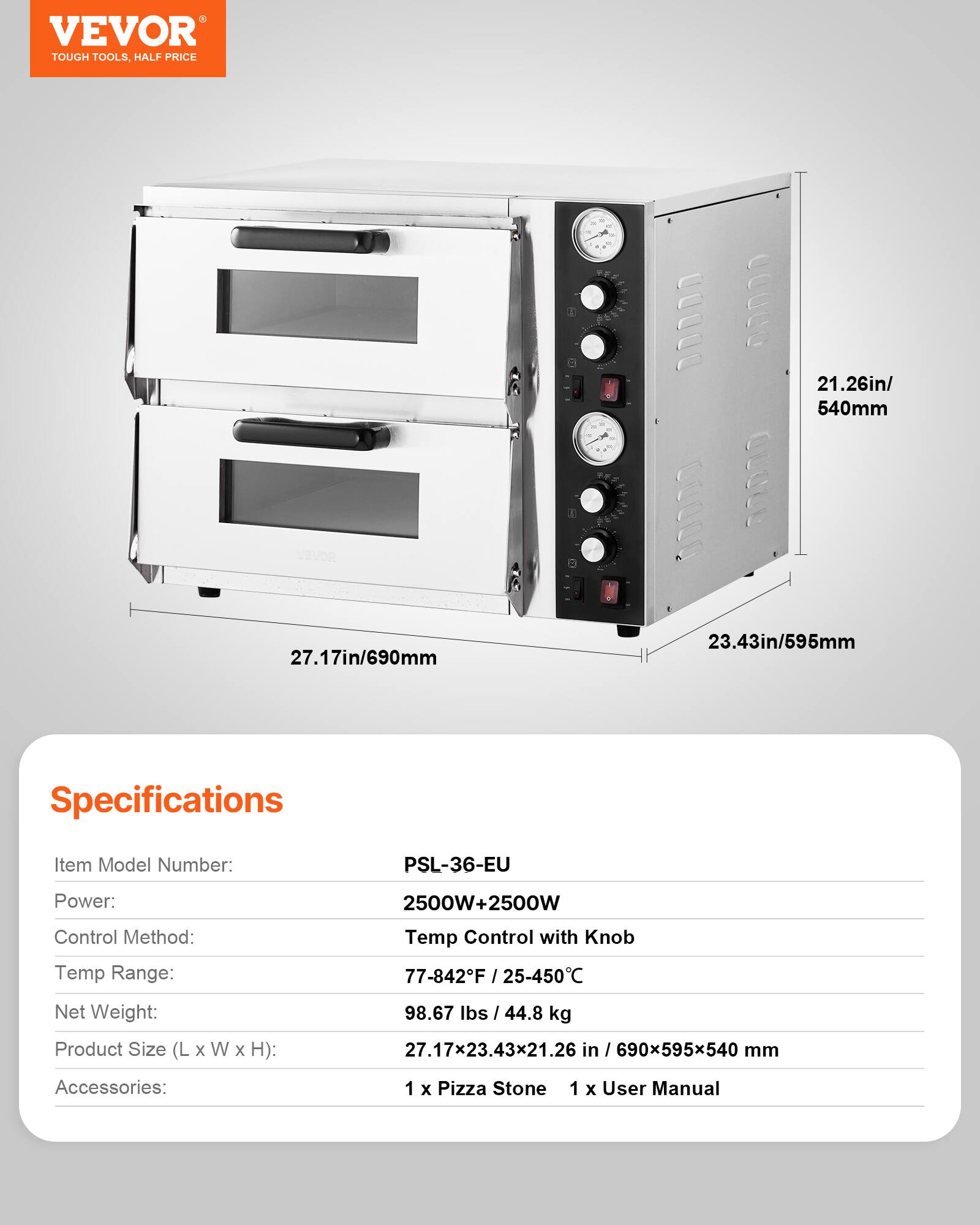 VEVOR TOUGH TOOLS, HALF PRICE

21.26in/ 540mm
27.17in/690mm
23.43in/595mm

Specifications
Item Model Number: PSL-36-EU
Power: 2500W+2500W
Control Method: Temp Control with Knob
Temp Range: 77-842°F / 25-450°C
Net Weight: 98.67 lbs / 44.8 kg
Product Size (L X W X H): 27.17x23.43x21.26 in / 690x595x540 mm
Accessories: 1 x Pizza Stone, 1 x User Manual