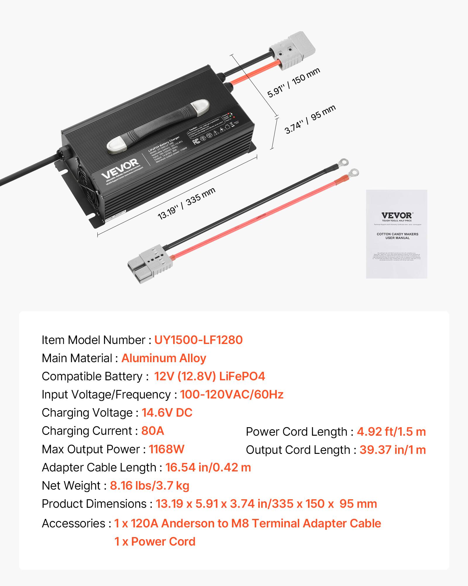 LiFePO4 Battery Charger

MARVI FCO@AANI= MM VEVOR mm / 335 13.19" mm 150 5.91" 95 mm 3.74"

VEVOR - - 1,000 COTTON CANOT MAKERS nox MANUAL

Item Model Number: UY1500-LF1280
Main Material: Aluminum Alloy
Compatible Battery: 12V (12.8V) LiFePO4
Input Voltage/Frequency: 100-120VAC/60Hz
Charging Voltage: 14.6V DC
Charging Current: 80A
Power Cord Length: 4.92 ft/1.5 m
Max Output Power: 1168W
Output Cord Length: 39.37 in/1 m
Adapter Cable Length: 16.54 in/0.42 m
Net Weight: 8.16 lbs/3.7 kg
Product Dimensions: 13.19 X 5.91 X 3.74 in/