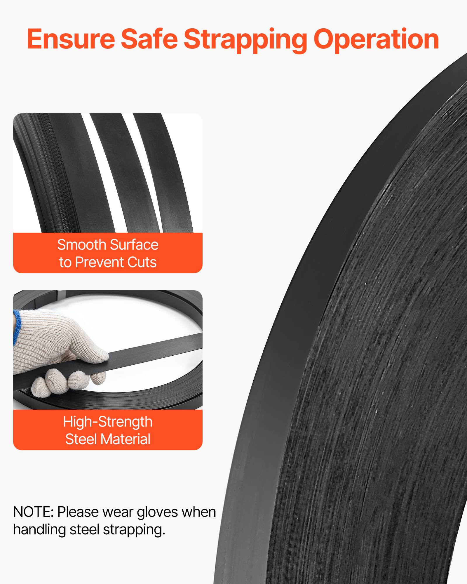 Ensure Safe Strapping Operation

- Smooth Surface to Prevent Cuts
- High-Strength Steel Material

NOTE: Please wear gloves when handling steel strapping.