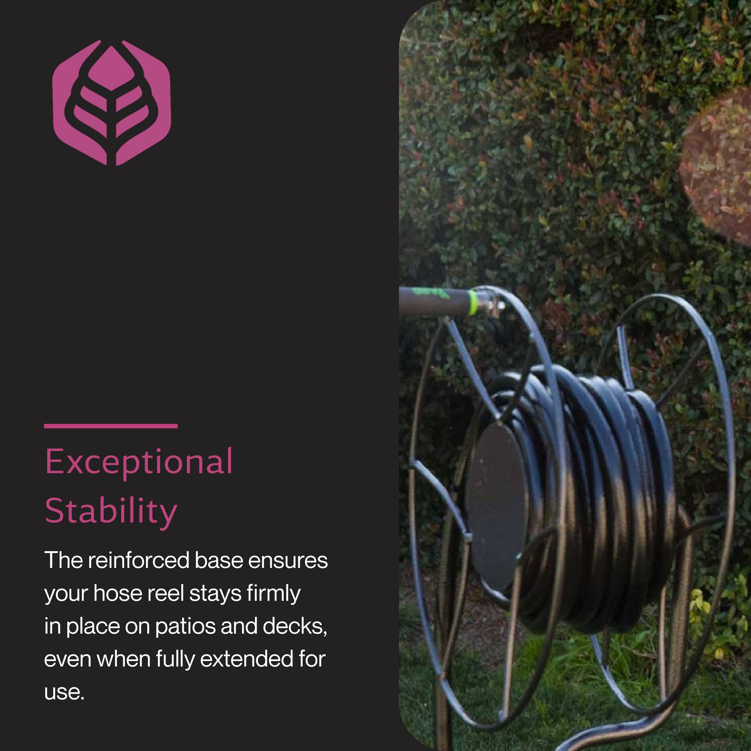 Exceptional Stability

The reinforced base ensures your hose reel stays firmly in place on patios and decks, even when fully extended for use.
