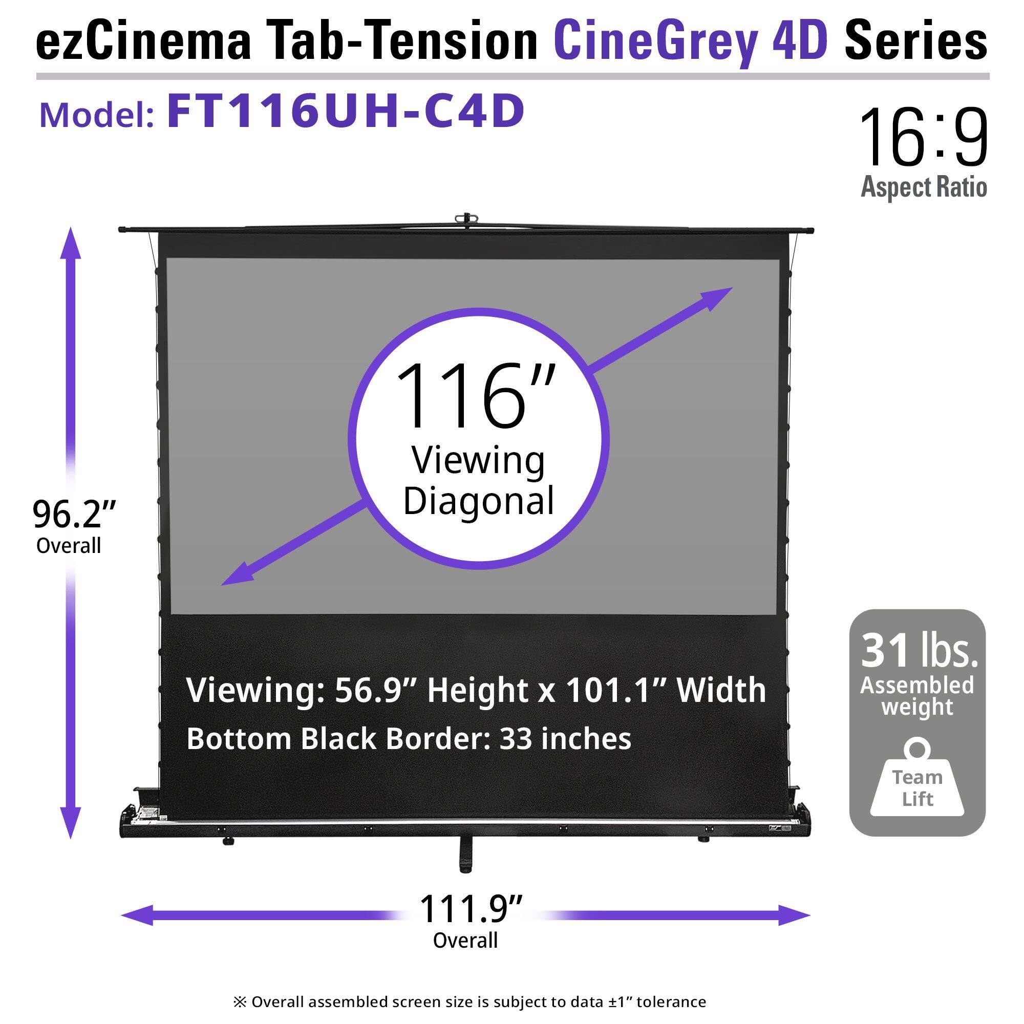 ezCinema Tab-Tension CineGrey 4D Series  
Model: FT116UH-C4D  
16:9 Aspect Ratio  
96.2" Overall  
116" Viewing Diagonal  
Viewing: 56.9" Height x 101.1" Width  
Bottom Black Border: 33 inches  
31 lbs. Assembled weight  
Team Lift  
111.9" Overall  
Overall assembled screen size is subject to data +1" tolerance