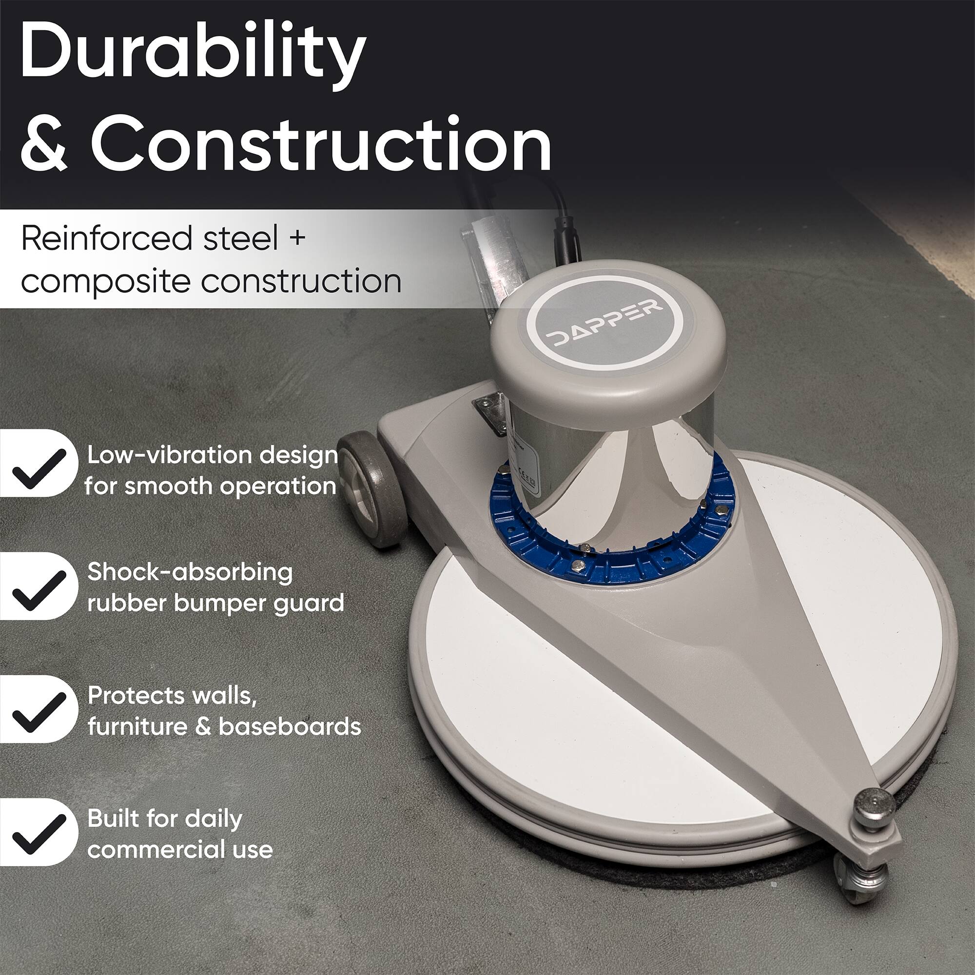 Durability & Construction  
Reinforced steel + composite construction  
DAPPER  
Low-vibration design for smooth operation  
Shock-absorbing rubber bumper guard  
Protects walls, furniture & baseboards  
Built for daily commercial use