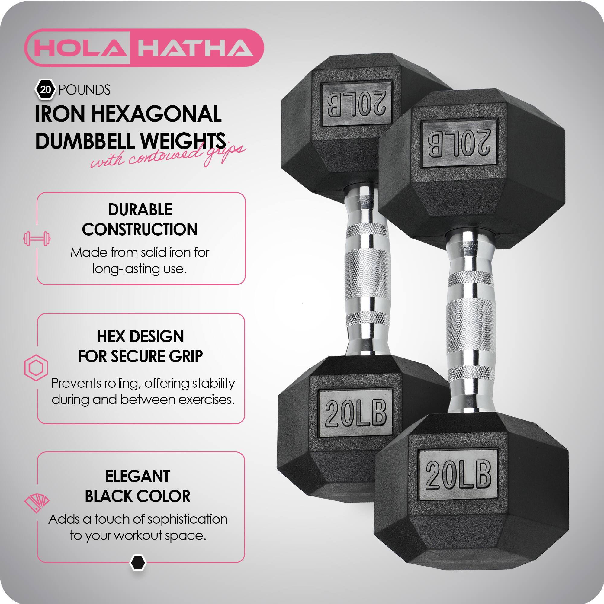 HOLA HATHA  
20 POUNDS IRON HEXAGONAL DUMBBELL WEIGHTS with contoured grips  

- DURABLE CONSTRUCTION  
  Made from solid iron for long-lasting use.  

- HEX DESIGN FOR SECURE GRIP  
  Prevents rolling, offering stability during and between exercises.  

- ELEGANT BLACK COLOR  
  Adds a touch of sophistication to your workout space.  

20LB  
20LB  
20LB  
20LB