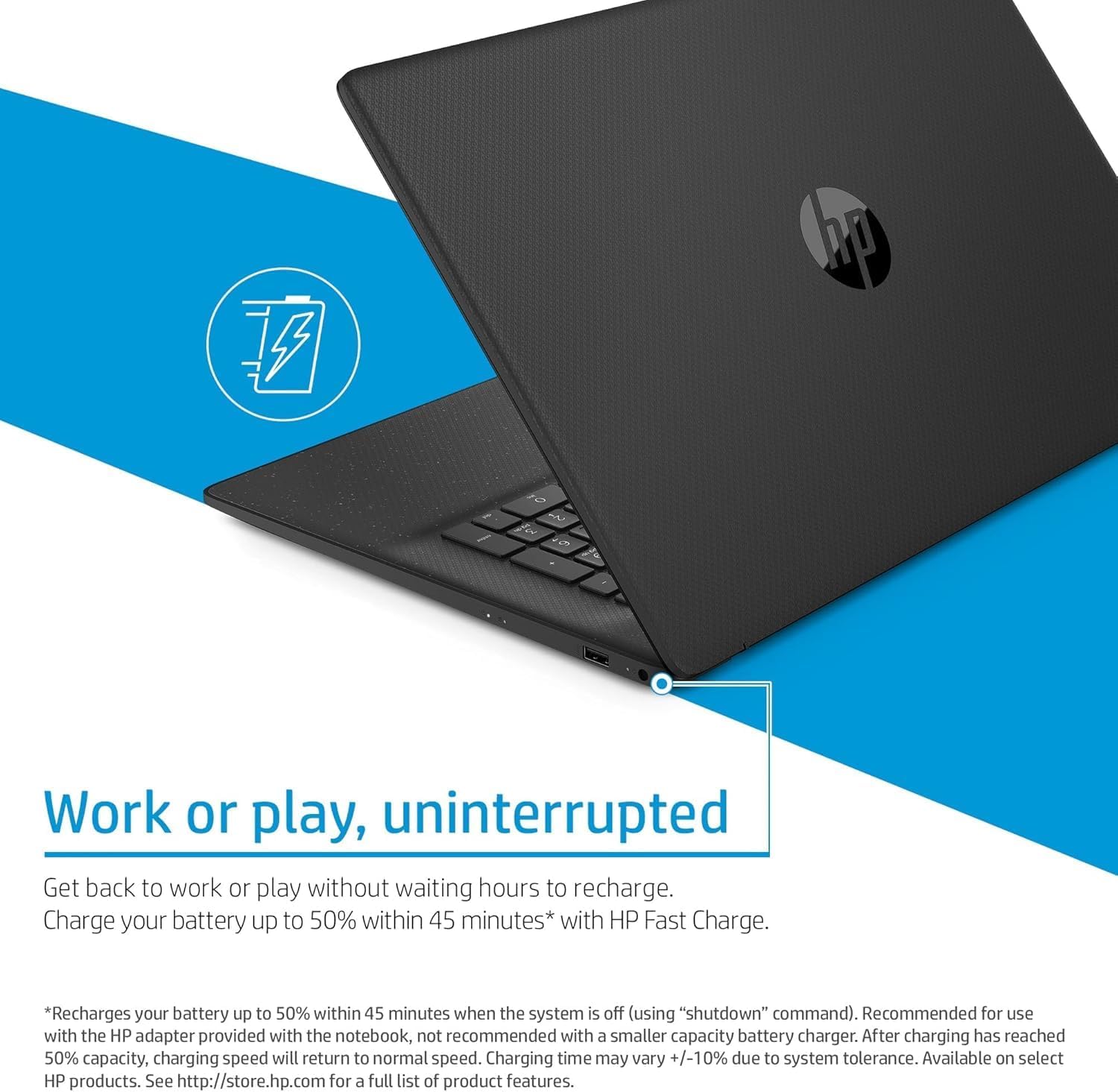**Work or play, uninterrupted**

Get back to work or play without waiting hours to recharge. Charge your battery up to 50% within 45 minutes* with HP Fast Charge.

*Recharges your battery up to 50% within 45 minutes when the system is off (using "shutdown" command). Recommended for use with the HP adapter provided with the notebook, not recommended with a smaller capacity battery charger. After charging has reached 50% capacity, charging speed will return to normal speed. Charging time may vary +/-10% due to system tolerance. Available on select HP products. See http://store.hp.com for a full list of product features.