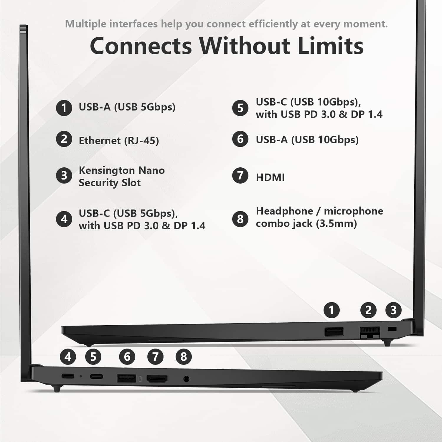 Multiple interfaces help you connect efficiently at every moment.
Connects Without Limits
1. USB-A (USB 5Gbps)
2. Ethernet (RJ-45)
3. Kensington Nano Security Slot
4. USB-C (USB 5Gbps), with USB PD 3.0 & DP 1.4
5. USB-C (USB 10Gbps), with USB PD 3.0 & DP 1.4
6. USB-A (USB 10Gbps)
7. HDMI
8. Headphone / microphone combo jack (3.5mm)