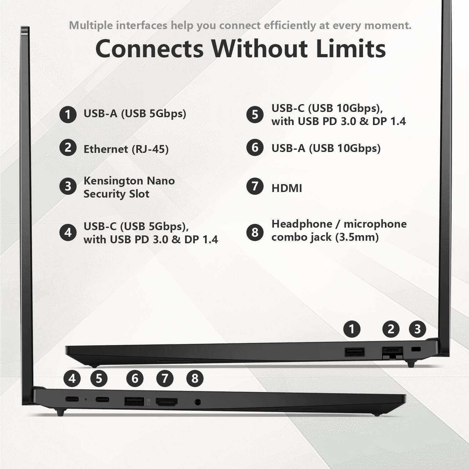 Multiple interfaces help you connect efficiently at every moment.

Connects Without Limits

1. USB-A (USB 5Gbps)
2. Ethernet (RJ-45)
3. Kensington Nano Security Slot
4. USB-C (USB 5Gbps), with USB PD 3.0 & DP 1.4
5. USB-C (USB 10Gbps), with USB PD 3.0 & DP 1.4
6. USB-A (USB 10Gbps)
7. HDMI
8. Headphone / microphone combo jack (3.5mm)