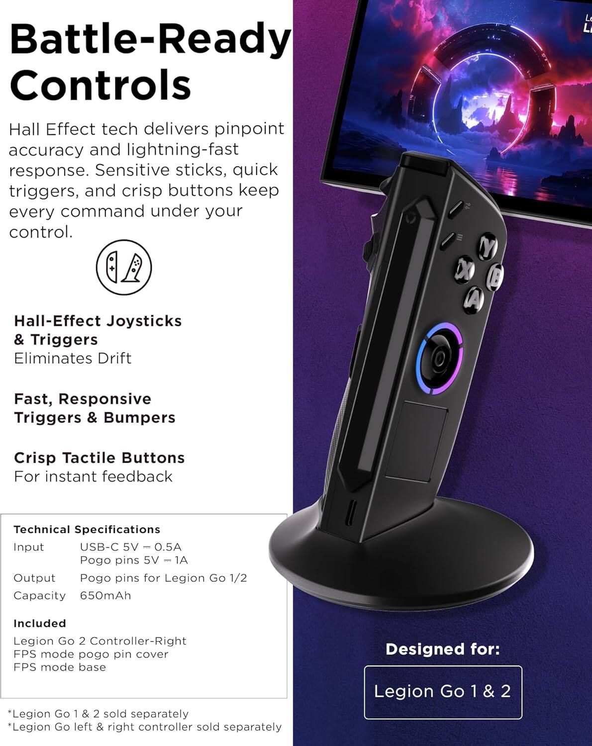 Battle-Ready Controls

Hall Effect tech delivers pinpoint accuracy and lightning-fast response. Sensitive sticks, quick triggers, and crisp buttons keep every command under your control.

Hall-Effect Joysticks & Triggers
Eliminates Drift

Fast, Responsive Triggers & Bumpers

Crisp Tactile Buttons
For instant feedback

Technical Specifications
Input: USB-C 5V - 0.5A
Pogo pins 5V - 1A
Output: Pogo pins for Legion Go 1/2
Capacity: 650mAh

Included
Legion Go 2 Controller-Right
FPS mode pogo pin cover
FPS mode base

Designed for:
Legion Go 1 & 2

*Legion Go 1 & 2 sold separately
*Legion Go left & right controller sold separately