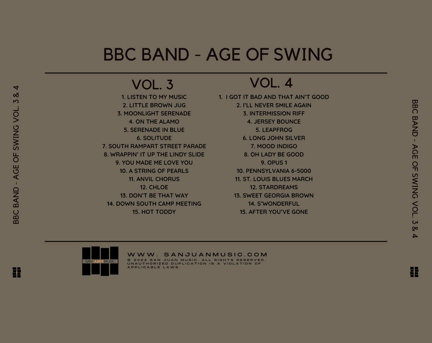 BBC BAND - AGE OF SWING

**VOL. 3**
1. LISTEN TO MY MUSIC
2. LITTLE BROWN JUG
3. MOONLIGHT SERENADE
4. ON THE ALAMO
5. SERENADE IN BLUE
6. SOLITUDE
7. SOUTH RAMPART STREET PARADE
8. WRAPPIN' IT UP THE LINDY SLIDE
9. YOU MADE ME LOVE YOU
10. A STRING OF PEARLS
11. ANVIL CHORUS
12. CHLOE
13. DON'T BE THAT WAY
14. DOWN SOUTH CAMP MEETING
15. HOT TODDY

**VOL. 4**
1. I GOT IT BAD AND THAT AIN'T GOOD
2. I'LL NEVER SMILE AGAIN
3. INTERMISSION RIFF
4. JERSEY BOUNCE
5. LEAPFROG
6. LONG JOHN SILVER
7. MOOD INDIGO
8. OH LADY BE GOOD
9. OPUS 1
10. PENNSYLVANIA 6-5000
11. ST. LO