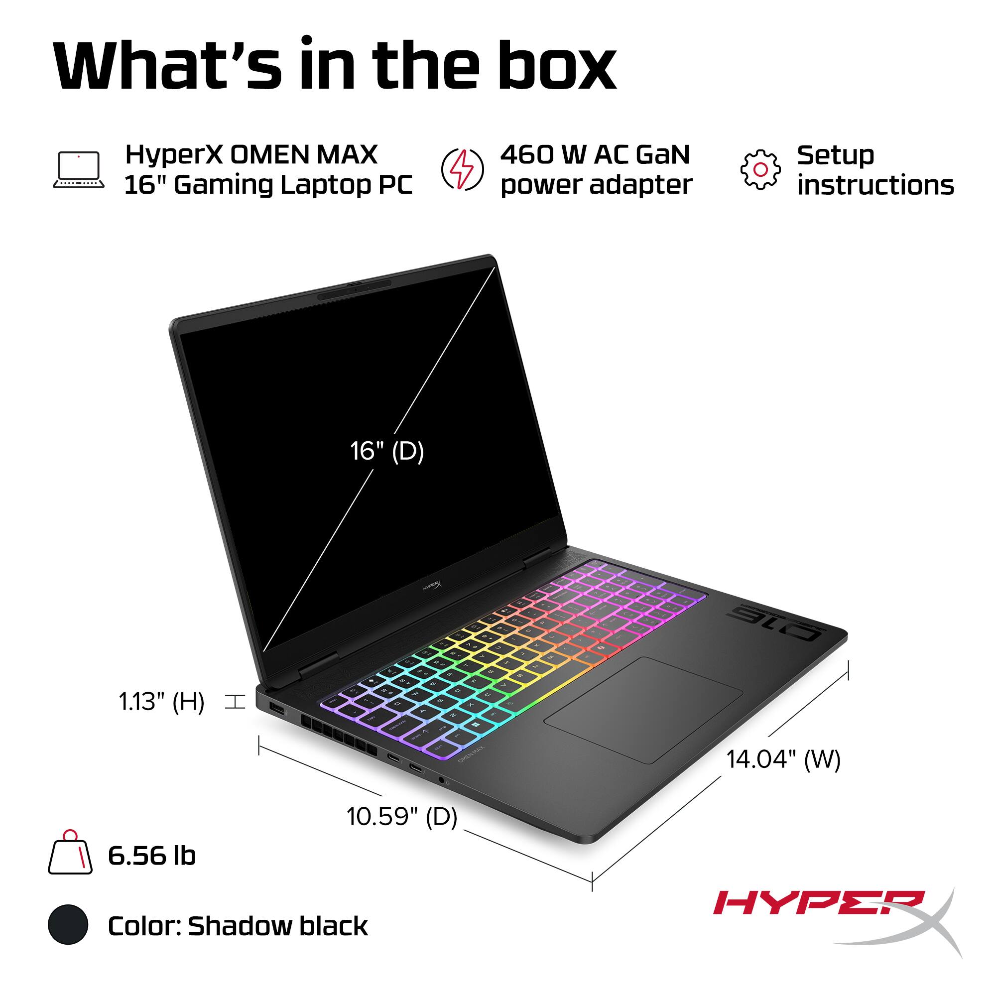 What's in the box

- HyperX OMEN MAX 16" Gaming Laptop PC
- 460 W AC GaN power adapter
- Setup instructions

Dimensions:
- 16" (D)
- 14.04" (W)
- 10.59" (D)
- 1.13" (H)

Weight: 6.56 lb

Color: Shadow black