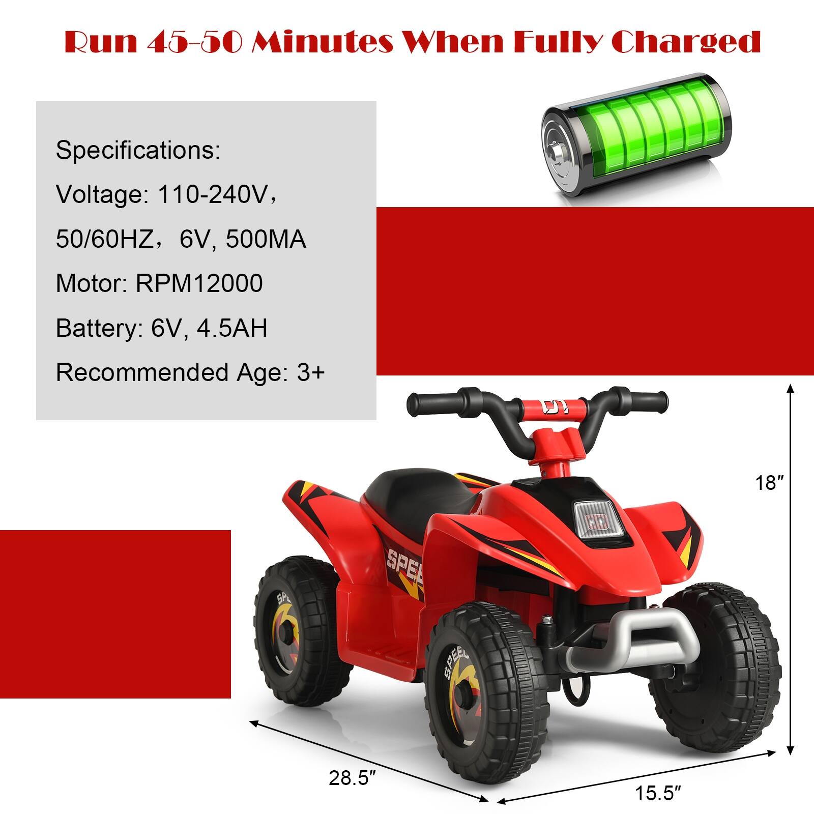 Run 45-50 Minutes When Fully Charged

Specifications:
Voltage: 110-240V, 50/60HZ, 6V, 500MA
Motor: RPM12000
Battery: 6V, 4.5AH
Recommended Age: 3+

Dimensions:
18"
28.5"
15.5"