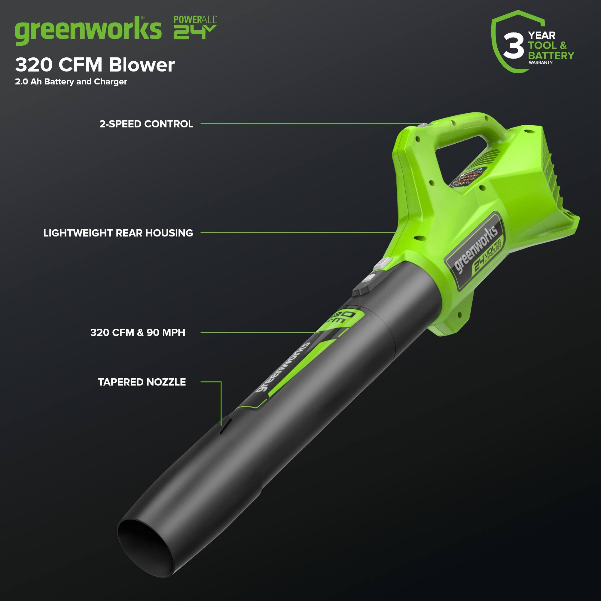 POWERALL greenworks 24V 320 CFM Blower 2.0 Ah Battery and Charger  
YEAR 3 TOOL & BATTERY WARRANTY  
2-SPEED CONTROL  
LIGHTWEIGHT REAR HOUSING  
320 CFM & 90 MPH  
TAPERED NOZZLE