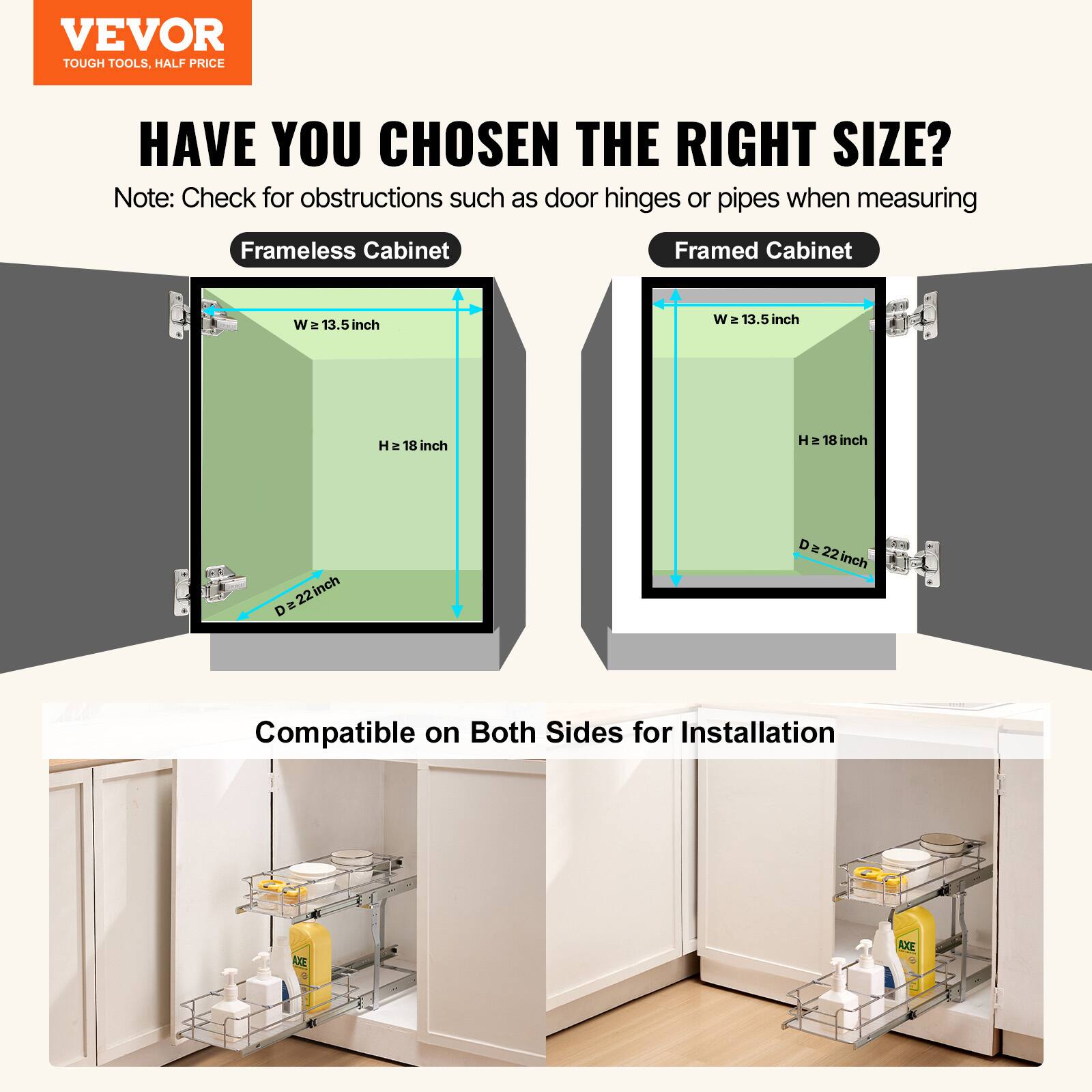 VEVOR TOUGH TOOLS. HALF PRICE. HAVE YOU CHOSEN THE RIGHT SIZE? Note: Check for obstructions such as door hinges or pipes when measuring.

Frameless Cabinet:
- Width (W): 13.5 inches
- Height (H): 18 inches
- Depth (D): 22 inches

Framed Cabinet:
- Width (W): 13.5 inches
- Height (H): 18 inches
- Depth (D): 22 inches

Compatible on Both Sides for Installation.