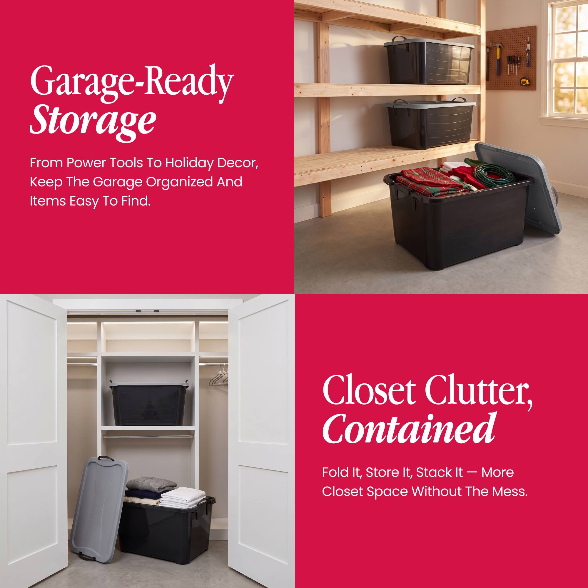 Garage-Ready Storage  
From Power Tools To Holiday Decor, Keep The Garage Organized And Items Easy To Find.

Closet Clutter, Contained  
Fold It, Store It, Stack It - More Closet Space Without The Mess.