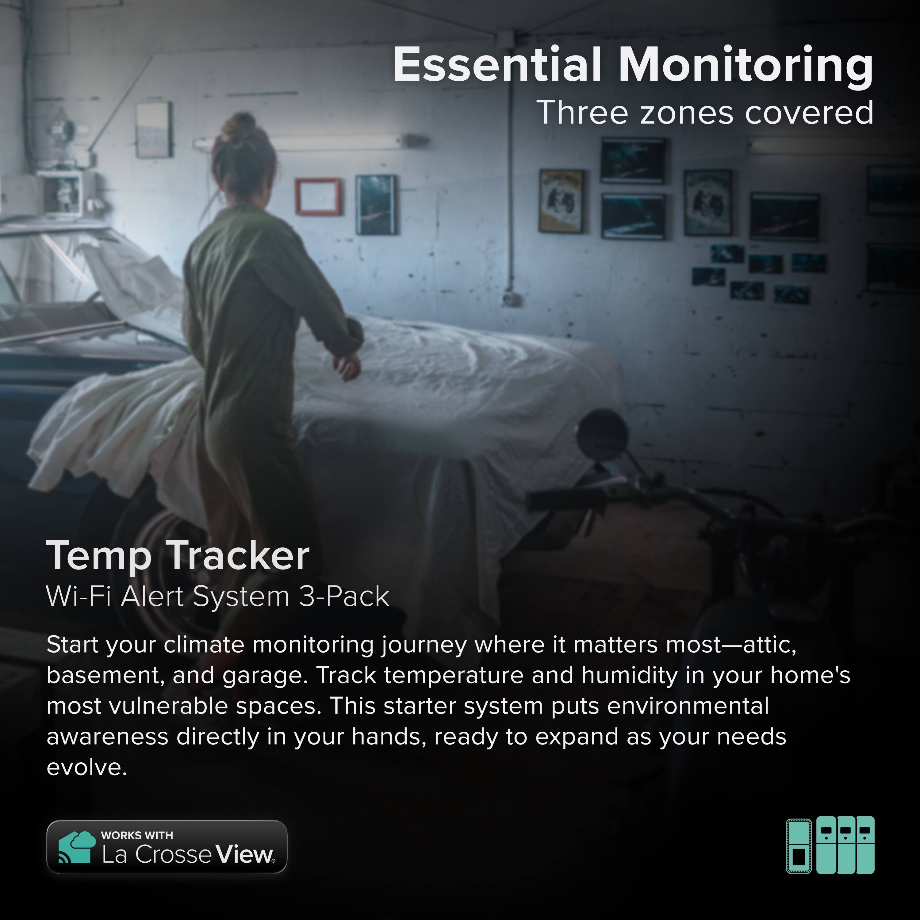 Essential Monitoring  
Three zones covered  

Temp Tracker  
Wi-Fi Alert System 3-Pack  

Start your climate monitoring journey where it matters most—attic, basement, and garage. Track temperature and humidity in your home's most vulnerable spaces. This starter system puts environmental awareness directly in your hands, ready to expand as your needs evolve.  

WORKS WITH La Crosse View.