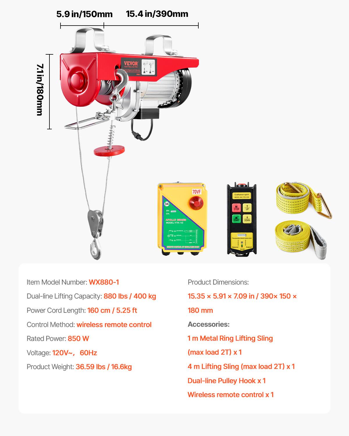 5.9 in/150mm  
15.4 in/390mm  
7.1 in/180mm  

70VF  
up 10000  
34 :  
STOP  
1 LF  

APOLLO SERIES MODULITK-VI  
ENC  
XIIIA  
SERVICE CONTRO  
SINGLE ENNOST  

Item Model Number: WX880-1  
Product Dimensions:  
Dual-line Lifting Capacity: 880 lbs / 400 kg  
15.35 x 5.91 x 7.09 in / 390 x 150 x 180 mm  
Power Cord Length: 160 cm / 5.25 ft  
Control Method: wireless remote control  

Accessories:  
Rated Power: 850 W  
Voltage: 120V~, 60Hz  
1 m Metal Ring Lifting Sling (max load 2T) x1  
4 m Lifting Sling (max load 2T) x 1  
Dual-line Pulley Hook x 1  
Wireless remote control x 1