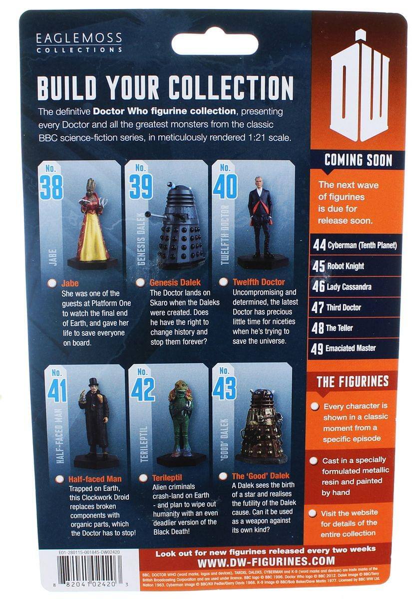 EAGLEMOSS COLLECTIONS  
BUILD YOUR COLLECTION  
The definitive Doctor Who figurine collection, presenting every Doctor and the greatest monsters from the classic BBC science-fiction series, meticulously rendered 1:21 scale.  

COMING SOON  
No. 38 Jabe  
No. 39 Genesis Dalek  
No. 40 Twelfth Doctor  
No. 41 Half-faced Man  
No. 42 Terileptil  
No. 43 The 'Good' Dalek  

The next wave of figurines is due for release soon.  
44 Cyberman (Tenth Planet)  
45 Robot Knight  
46 Lady Cassandra  
47 Third Doctor  
48 The Teller  
49 Emaciated Master  

Jabe  
She was one of the guests at Platform One to watch the final end of Earth, and gave her life to save everyone on board.  

Genesis Dalek  
The Doctor lands on Skaro when the Daleks were created. Does he have the right to change history and stop them forever?  

Twelfth Doctor  
Uncompromising and determined, the latest Doctor has precious little time for niceties when he's trying to save the universe.  

Half-faced Man  
Tr