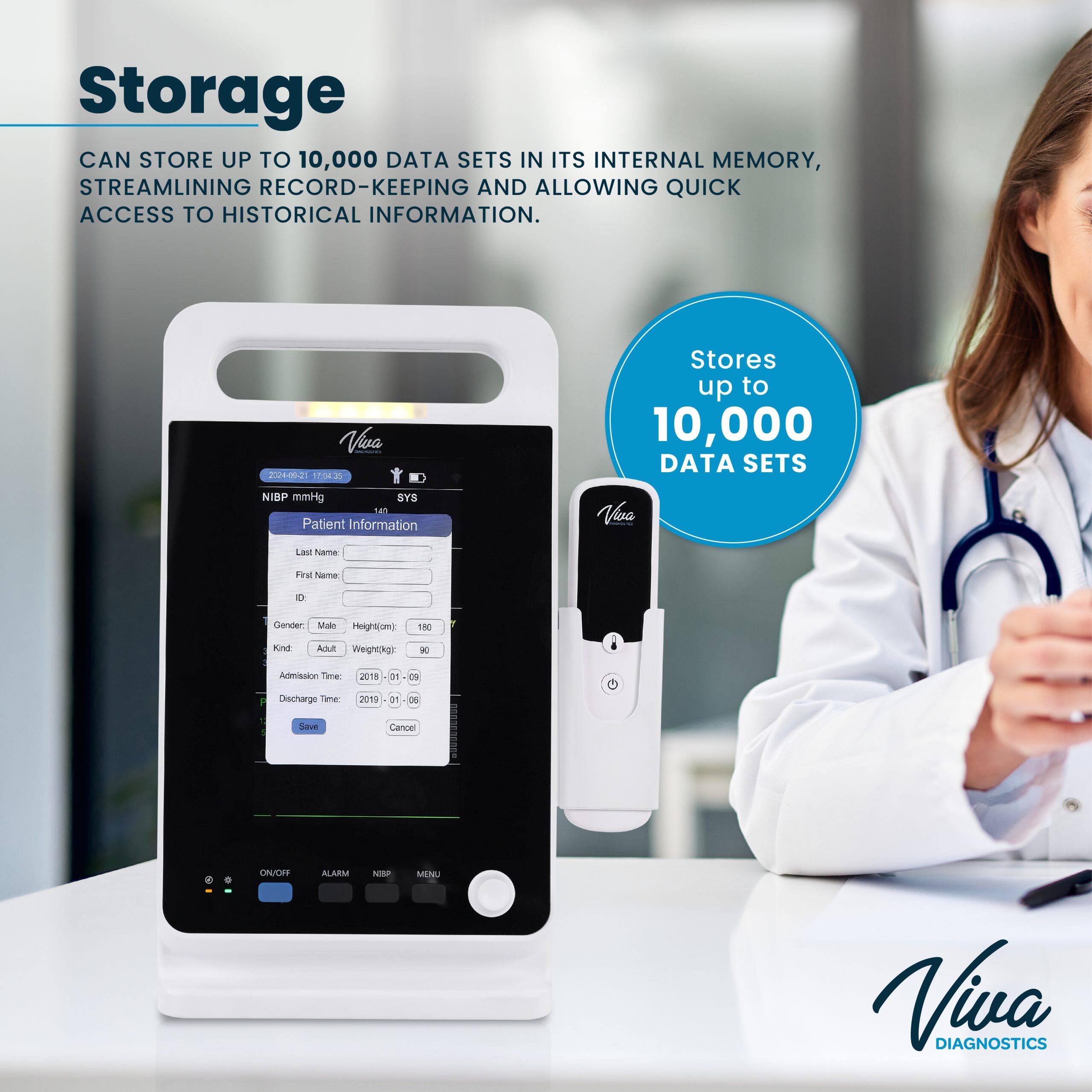 Storage: CAN STORE UP TO 10,000 DATA SETS IN ITS INTERNAL MEMORY, STREAMLINING RECORD-KEEPING AND ALLOWING QUICK ACCESS TO HISTORICAL INFORMATION.

Viva 024-06-21 17030
Stores up to 10,000 DATA SETS
NIBP mmHg SYS
Patient Information
First Name:
Last Name:
Gender: Male
Height(cm): 180
Kind: Adult
Weight(kg): 90
Admission Time: 2018-01-06
Discharge Time: 2019-01-06
Save Cancel
ON/OFF ALARM NIBP MENU
Viva DIAGNOSTICS