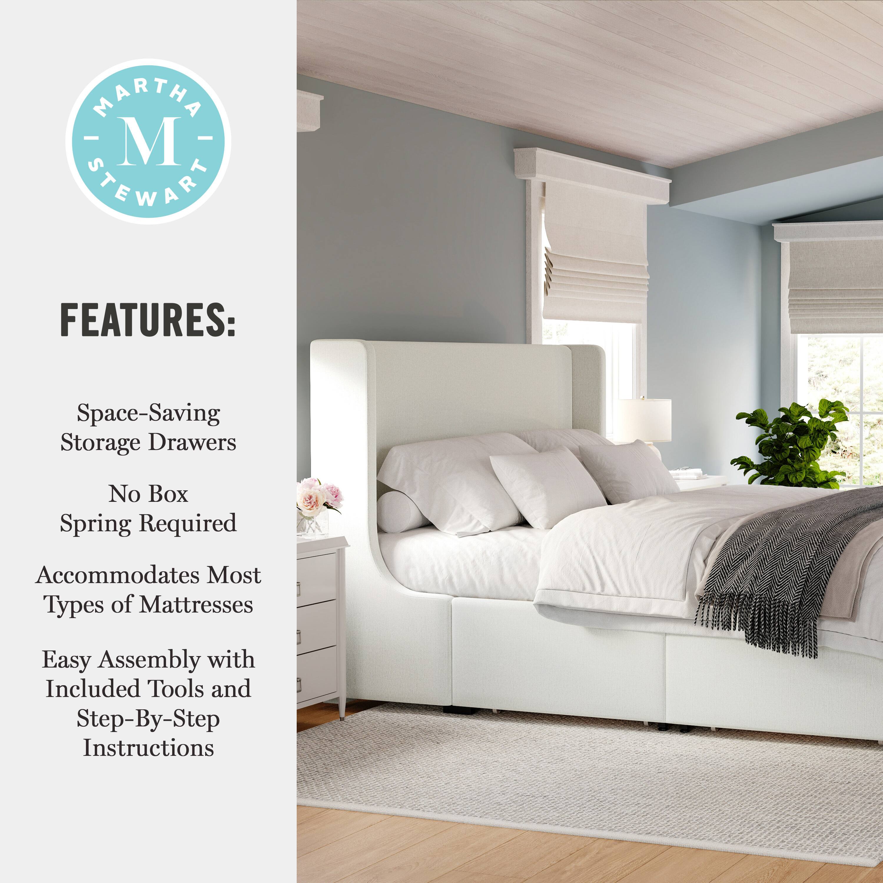 MARTHA M STEWART FEATURES:  
Space-Saving Storage Drawers  
No Box Spring Required  
Accommodates Most Types of Mattresses  
Easy Assembly with Included Tools and Step-By-Step Instructions