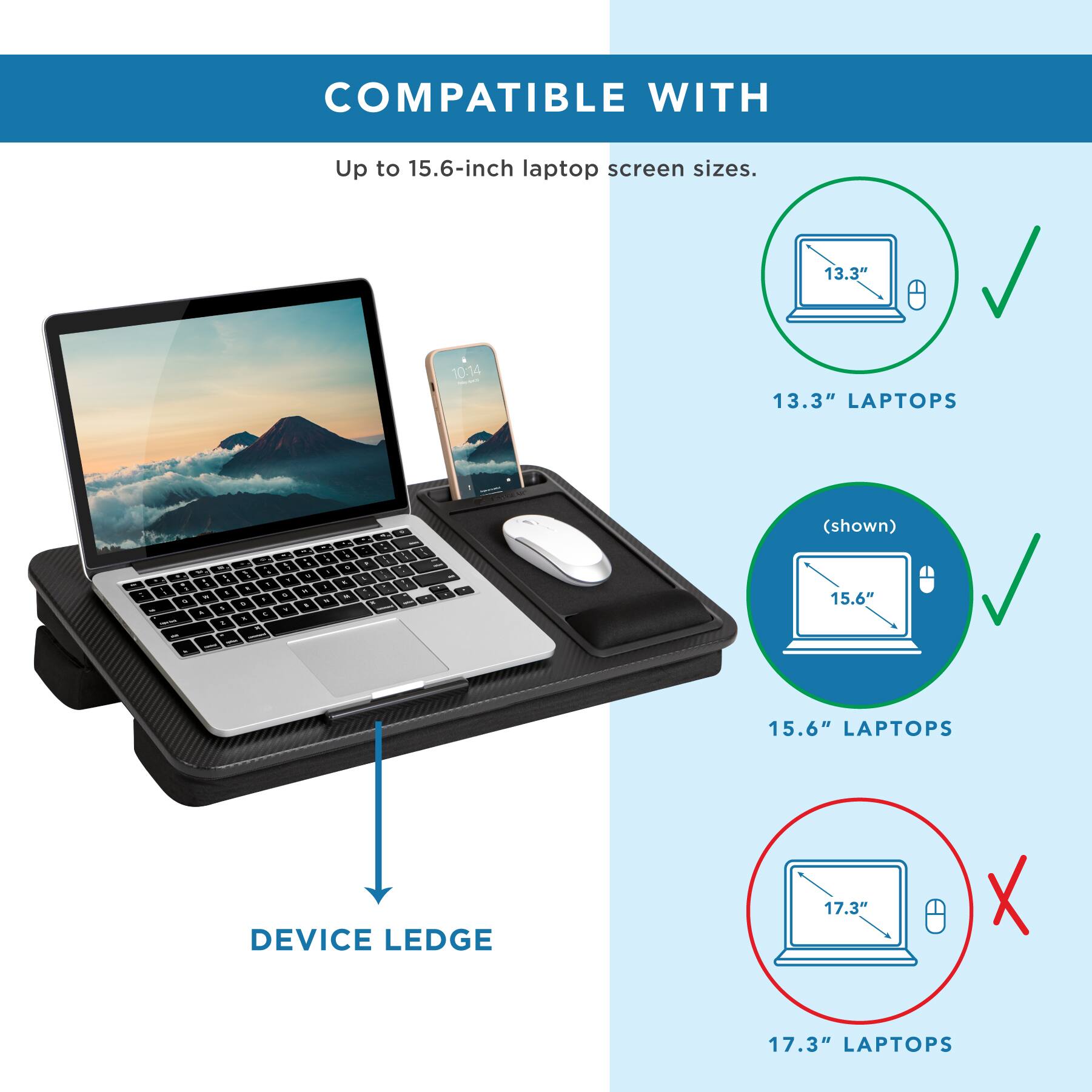 COMPATIBLE WITH Up to 15.6-inch laptop screen sizes. 13.3" 10:14 13.3" LAPTOPS - (shown) - & - - - - - . d . - - . - . - . d - 3 d . - 1 - . - - - . - . - . d - - 15.6" . 15.6" LAPTOPS DEVICE LEDGE 17.3" X 17.3" LAPTOPS
